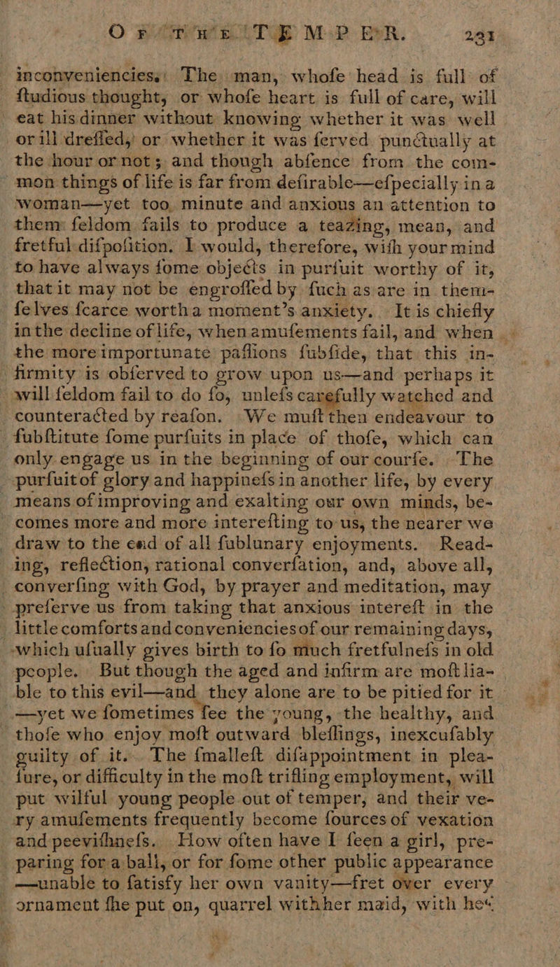 inconvenienciess) The man, whofe head is full of ftudious thought, or whofe heart is full of care, will eat his dinner without knowing whether it was well orill dreffed,’ or whether it was ferved. punctually at the hour or not; and though abfence from the com- mon things of life is far from defirable—efpecially ina woman—yet too, minute and anxious an attention to thenr feldom fails to produce a teazing, mean, and fretful difpofition. I would, therefore, with your mind to have always fome objects in puriuit worthy of it, that it may not be engrofled by fuch as are in them- felves fcarce wortha moment’s anxiety. It is chiefly inthe decline of life, whenamufements fail, and when - the moreimportunate paflions fubfide, that this in- firmity is obferved to grow upon us—and perhaps it will {eldom fail to do fo, unlefs carefully watched and counteracted by reafon. We muftthen endeavour to fubftitute fome purfuits in place of thofe, which can only engage us in the beginning of our courfe. The _-purfuitof glory and happine(s in another life, by every | Means of improving and exalting our own minds, be- - comes more and more interefting tous, the nearer we _ draw to the ewd of all fablunary enjoyments. Read- ing, refiection, rational converfation, and, above all, _converfing with God, by prayer and meditation, may -preferve us from taking that anxious intereft in the _ little comforts and convenienciesof our remaining days, which ufually gives birth to fo much fretfulnefs in old people. But though the aged and infirm are moftlia-_ ble to this evil—and they alone are to be pitied for it — —yet we fometimes fee the young, the healthy, and thofe who enjoy moft outward bleflings, inexcufably guilty of it... The {malleft difappointment in plea- fure, or difficulty in the moft trifling employment, will put wilful young people out of temper, and their ve- ary amufements frequently become fources of vexation and peevithnefs. How often have I feen a girl, pre- paring fora bali, or for fome other public appearance _ —unable to fatisfy her own vanity—fret over every | ornament fhe put on, quarrel withher maid, with he« * #