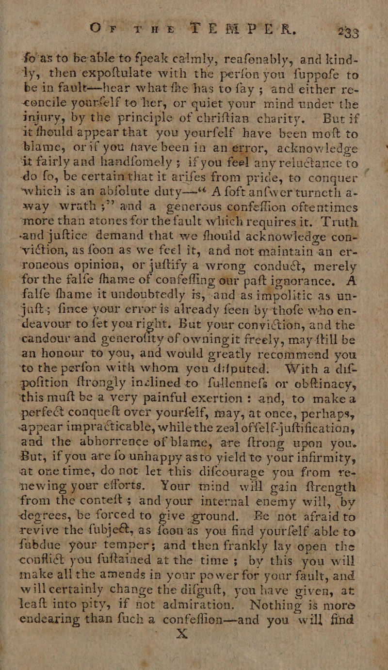Or fet TE MPH R, es fo'as to be able to fpeak calmly, reafenably, and kind- ly, then expoftulate with the perfon you fuppofe to be in fault——hear what the has to fay ; and either re- eoncile yourfelf te her, or quiet your mind under the injury, by the principle of chriftian charity. But if it thould appear that you yeurfelf have been mot to blame, orif you have been in an error, acknowledge ‘it fairly and handfomely ; if you feel anyreluctance to _ ‘do fo, be certain'that it arifes from pride, to conquer ~which is an abfolute duty— A foft anfwerturneth a- way wrath;” and a generous confeflion oftentimes more than atones for the fault which requires it. Truth ‘and juftice demand that we should acknowledge con- ~viction, as foon as we feel it, and not maintain an er- roneous opinion, or juftify a wrong conduct, merely ‘for the falfe fhame of confefling our paftignorance. A falfe fhame it undoubtedly is, and as impolitic as un- jaf; fince your error is already feen by’thofe who en- deavour to fet youright. But your conviction, and the ‘candour and ednerothy-of owningit freely, may {till be an honour to you, and would greatly recommend you ‘to the perfon with whom yeu difputed. With a dif pofition ftrongly inclined to fullennefs or obRinacy, this muft be a very painful exertion: and, to makea perfect conquelt over yourfelf, may, at once, perhaps, appear impracticable, while the zeal offelf-juftification, aad the abhorrence of blame, are {trong upon you. But, if you are fo unhappy asto yield te your infirmity, at onetime, do not let this difcourage you from re-. newing your efforts. Your mind will gain ftrength from the contefts and your internal enemy will, by destees, be forced to give ground. Re ‘not afraid to revive 'the fubje€t, as {oon‘as you find yourfelf able to fabdue your temper; and then frankly lay open the confi you fultained at the time ; by this you will make allthe amends in your power for your fault, and willcertainly change the difguit, you have given, at leaft into pity, if not admiration. Nothing is more endearing than fuch a confeflion—and you will find ns?  ae