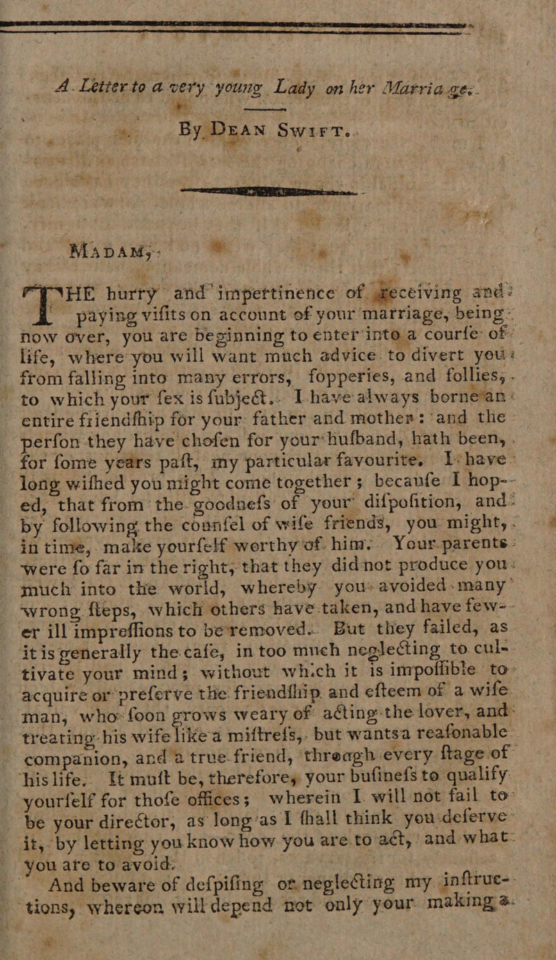 A. Letierto avery young Lady on her Marriages. ics * ot eee ; oe By DEAN Swirt. SE CUSPANEE ons. x f ‘ ro fie — pry, MaADAN;: * . * HE hurry and impettinence of geceiving and: | paying vifits on account of your marriage, being now over, you are beginning to enter into a courle of! life, where you will want much advice to divert you: from falling into many errors, fopperies, and follies, . to which your fex is fubje@.. Ihave always borne’an : entire friendfhip for your father and mother: ‘and the - perfon they have chofen for your hufband, hath been, . for fome years paft, my particular favourite. Ishave- long wifhed you might come together ; becaufe I hop-~ ed, that from the. goodnefs of your difpofition, and- by following the counfel of wife friends, you might, . in time, make yourfelf worthy of. him. Your.parente: were fo far in the right; that they didnot produce you: much into the world, whereby yous avoided. many’ wrong fleps, which others have taken, and have few=- er ill impreffions to beremoved.. But they failed, as itis generally the cafe, in too much neglecting to cul-- tivate your mind; without which it is impoflible to- acquire or preferve the friendflip, and efteem of a wife man; who: foon grows weary of acting the lover, and: treating: his wife likea miftrefs,. but wantsa reafonable: companion, and a true friend, threagh every ftage of his life.. It mutt be, therefore, your bufinefs to qualify: yourfelf for thofe offices; wherein I. will not fail to» be your director, as long’as I thall think you deferve- it, by letting you know how you are.to act, and what: youafetoavoid: i And beware of defpifing ot neglecting my inftruc-. tions, whereon will depend not only your. making a: :