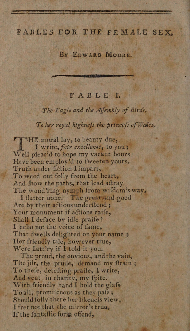 By Epwarp Moorz, 5 The. Eagle and the Ayembly ii ee, ; To ¢ royal hi ghnefi the pric of Wales, HE eral lay, to beauty dues « ks ats) ‘ I write, fair _—S to yous” Well pleas’d to hope my va nt hours Have been employ’d to tek ges | he Truth under fiction Limpart,. ule To weed out folly from the hearty, . And fhow the paths, that lead aftray The wand’ring nympk from wildom’ Ss Ways I flatter none. T nd.good Are by their actions undett oo 5 Your monument if actions raile, o > FQ eo I echo not the voice of fame, L . “a That dwells i Pes on your name 5 Pe however true, Were flatt’ry if Etold it you. The proud, the envious, and the vain, emand my {train ; Toall, promifcuous as they pals ; ; I fret not that the mirror’s tru@y fasth ay If the fantaftic form offend, aie So thy ”