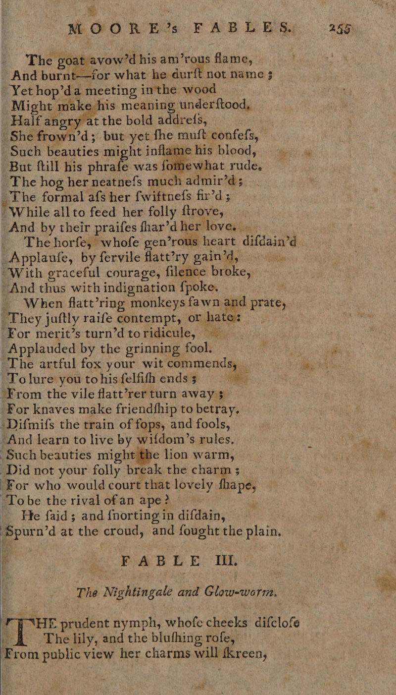 WOO RECs FABLE Sy. 745 _ The goat avow’d his am’rous flame, And burnt-—for what he dur{t not name 3 Yet hop’da meeting inthe wood Might make his meaning underftood, Half angry at the bold addrefs, She frown’d; but yet fhe muft confefs, © ‘Such beauties might inflame his blood, But ftill his phrafe was fomewhat rude. The hog her neatnefs much admir’d; _The formal afs her fwiftnefs fir’d 5 “While allto feed her folly ftrove, And by their praifes fhar’dher love. _. Thehorfe, whofe gen’rous heart difdain’d _Applaufe, by fervile flatt’?ry gain’d, ‘With oraceful courage, filence broke, And thus with indignation fpoke. __ When flatt’ring monkeys fawn and prate, They juftly raife contempt, or hates ‘For merit’s turn’d toridicule, ~~ _Applauded by the grinning fool. a The artful fox your wit commends, _ we hs Tolure you to his felfifh ends 5 ad . ‘From the vile flatt’rer turn away $ For knaves make friendfhip to betray, ‘Difmifs the train of fops, and fools, “And learn to live by wifdom’s rules, Such beauties might the lion warm, ‘Did not your folly break the charm ; ‘For who would court that lovely fhape, “Tobe the rival ofan ape? . - He faid; and {norting in difdain, ‘Spurn’d at the croud, and fought the plain, FAB EE: TE The Nightingale and Glow=worm, 4 7 HE prudent nymph, whofe cheeks difclofe be The lily, and the blufhing rofe, From public view her charms will fkreen,