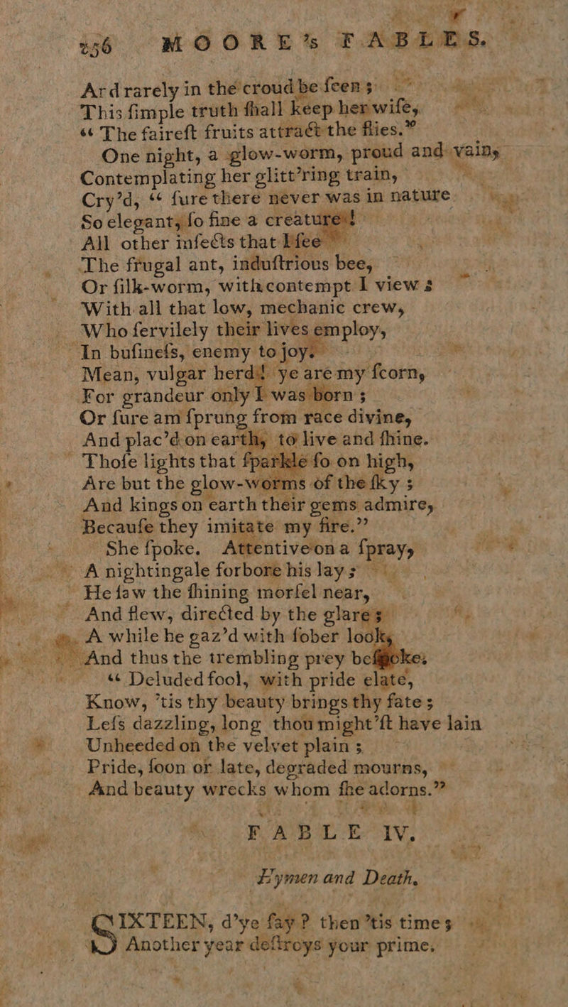 Ardrarely in the croud be feen 5 ae Bigs This fimple truth fhall keep hepwifé, «¢ The faireft fruits attraét the flies.” One night, a glow-worm, proud and vainy Contemplating her glitt’ring train, iy Cry’d, * fure there never was in nature are So elegant, fo fine a creature’t All other infects that Mee” The frugal ant, induftrious bee, Or filk-worm, withcontempt I view 3 With.all that low, mechanic crew, - Whofervilely their lives employ, “In bufinefs, enemy tojoys aa Mean, vulgar herd? ye are my fcorn, For grandeur only I was born s Or fure am {prung from race divine, And plac’don earth, to live and fhine. - Thole lights that fparkle fo on high, Are but the glow-worms of the fky ; And kings on earth their gems admire, Becaufe they imitate my fire.” ; She fpoke. Attentiveona fpray, (ee _ Anightingale forbore hislays ” He faw the fhining morfel near, And flew, directed by the glares fi, e, wy A while he gaz’d with fober look _ «And thus the trembling prey befgoke: a ‘¢ Deluded fool, with pride elate, Know, ‘tis thy beauty brings thy fate ; Lefs dazzling, long thoumight’ft have lain Unheeded on tke velvet plain 5. Pride, foon or late, degraded mourns, And beauty wrecks whom fhe adorns.” ae re Pe We ; PAB ey mS, E’ymen and Death, IXTEEN, d’ye fay? then’tis times WO Another year deftroys your prime. = ty