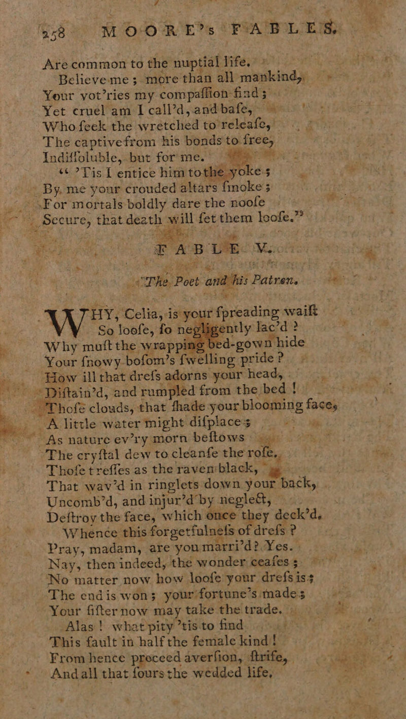 ; 4 % . ah th Are common to the nuptial life. Believe me 3. more than all mankind, =» Your vot’ries my compaflion find ; Yet cruel am I call’d,andbafe, 9 ' Who feek the wretched to'releafe, The captivefrom his bonds to free, _ Indiffoluble, but for‘me.’ ~ aaa ‘¢ ?Tis I entice him tothe. yoke:s ‘ a - By, me your crouded altars fmoke’s _.. »For mortals boldly dare the noole . >» Secure, that death will fet them loofe.” Sa ec ees Ree es iw ‘ Behe es EA CE  Br (he Poet andihis Patren, = © © aN HY, Celia, is your fpreading wailt — So loofe, fo negligently lac’d ? ‘ Why muft the wrap ing bed-gown hide Your fnowy bofom’s fwelling pride ? ‘How illthat drefs adorns your head, =, ’ -) “Piftain’d, and rumpled from the bed $0 7 “eT hofé clouds, that fhade your blooming faces ee little water might difplaces = >» ~ As nature ev’ry morn beftows 9.) 4 “The cryftal dew to cleanfe the rofe, i, Thofe treffes as the ravenvblack, “yy That wav’d in ringlets down your back, _ Uncomb’d, and injur’dby neglect, Deftroy the face, which once they deck’d, Whence this forgetfulnels of drefs ? Pray, madam, are you marri’d?.Yes. | Nay, then indeed, the wonder ceafes 5 No matter now how loofe your drefs iss ] The endis won; your fortune’s mades gis Your fifternow may take the! trade. isi.) 0 : 6 Alas! what'pity ’tisto find. This fault in half the female kind! ss ee From hence proceed averfion, firife, § ... 43) hy ~ Andall that foursthe wedded life, ~ +