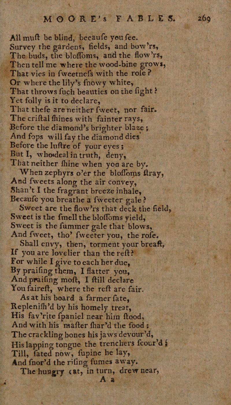 x All muft be blind, becaufe you fee. Survey the gardens, fields, and bow’rs, The criftal fhines with fainter rays, And fops will fay the diamond dies Before the Inftre of your eyes; That neither thine when yoa are by. ‘When zephyrs o’er the bloffoms ftray, And {weets along the air convey, Shan’t I the fragrant breeze inhale, Becaufe you breathe a fweeter gale? 4 Sweet is the fmell the bloffoms yield, Sweet is the fammer gale that blows, And fweet, tho’ fweeter you, the rofe. Shall envy, then, torment your breaft, If you are Jovelier than thereft® For while I give to each her due, By praifing them, I flatter you, And praifing moft, I ftill declare You faireft, where the reft are fair. Asat his board a farmer fate, Replenifh’d by his homely treat, His fav’rite {paniel near him ftood, And with his mafter fhar’d the food; The crackling bones his jaws devour’d, : His lapping tongue the trenchers fcour’d j Till, fated now, fupine he lay, And fnor’d the rifing fumes away. _ The hungry cat, in Bs drew near, * . Pay |