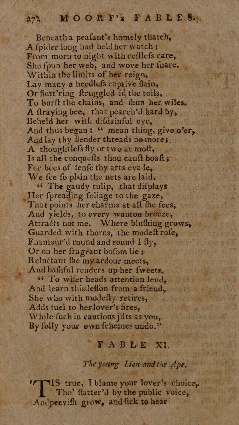 aN Beneatha peafant’s videablé thatch, From morn to night with reftlefs care, She {pun her web, and wove her fnare. tis Within the tiidits of her reign, Lay many a heedlefs captive ae Or flutt’ring ftruggled i A the toils, To barit the chains, and- fhun her wiles, - A ftraying bee, that pearch’d hard by, Beheld her with d:f{dainful eye, And lay thy ilender threads nomore;. A thoughtlefs fly or two at moft, Is all the conqueits thou canft boaft;: Fer bees of fenfe thy arts evade, — We fee fo plain the nets are laid. ~ ‘¢ The gaudy tulip, that difplays . _Her {preading foliage to the gaze, “That points her eharms at all the fees, And yields, to every wanton breeze, Attrads notme. Where biufhing grows, Fnamour'd round and round I fly, Or on her fragrant bofom lie ; Reluctant fhe myardour meets, And bafhful renders up-her ciate - To wifer heads attention lend, And learn this:leflon from a friend, She who with modefty retires, © While fuch in cautious jilts asyou,. By folly your own cabin wid Pie Mit PABLE x1. ~ Tho’ flatter’d by the public Voice, re te grow, andfick tohearo Snags
