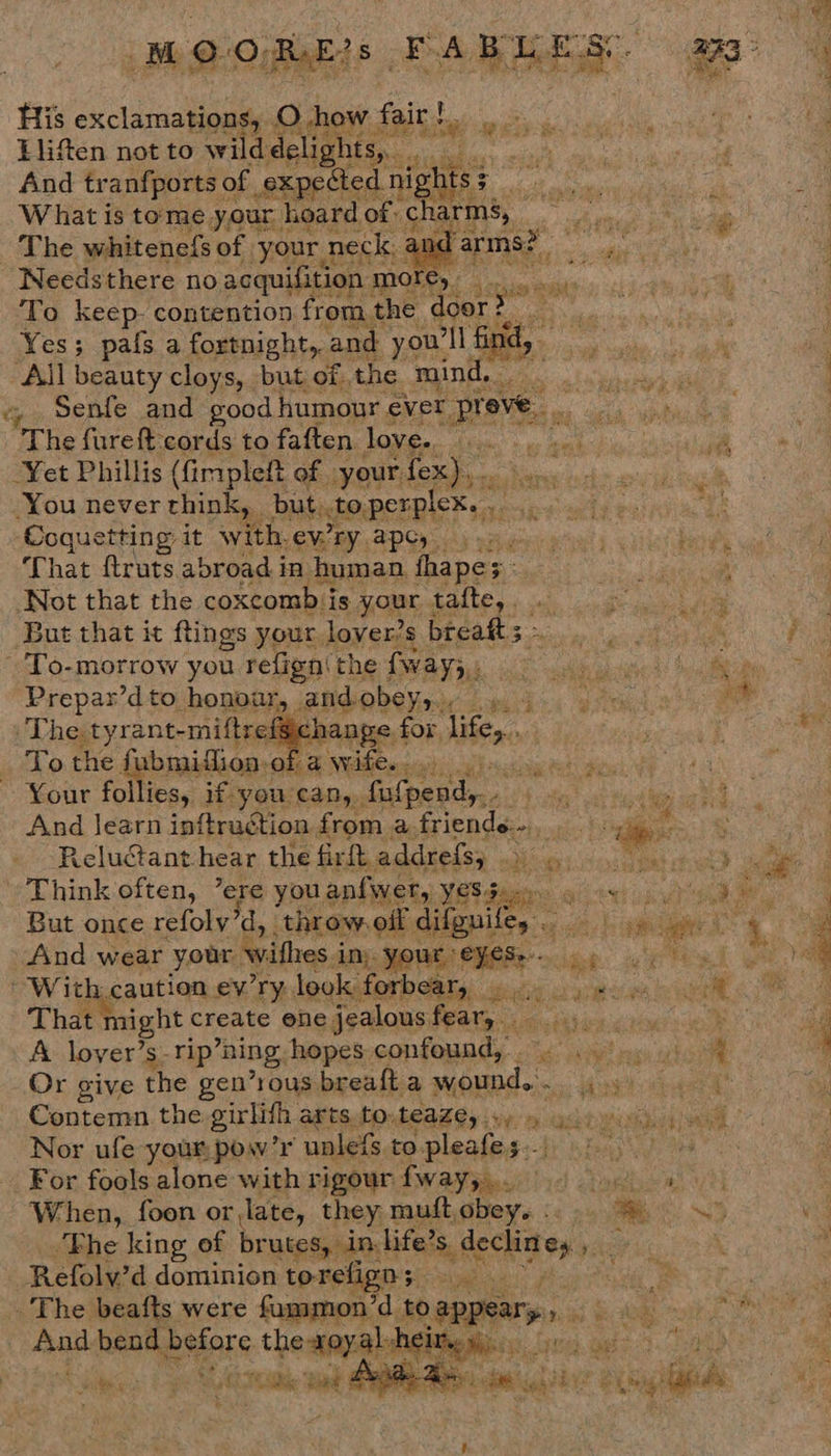 MOQOREs FABLES ag | ie His pees mE A Rehowy fait Saal cs ; Llif%en not to wild delights,. A SANS, And tr anfports of | s xpected ee: EE ea What is tome your | hoard of: charms, ge | He The whitene{s of your 1 neck. an: arms? PN? : Needsthere no acquifition more, i 4 To keep. contention from the Wee Yes; pafs a fortnight, and you 1 fin Stn hy a i ‘All beauty cloys, but of the mind. id de é % Senfe and good humour « ever aN : : | The fureft cords to faften love. Yet Phillis (fimpleft of your, fex),. i You never think, but,.to.perplex. .. Coquetting it with. CMB AP Ce sky wat cou actin § ba That ftruts abroad i in human fhape; Ut aed ca Not that the coxcomb i is your tafte, . fies ers eS But that it ftings your lover’s breafts~. . To-morrow you refign: Phe wave io nase! Suction Prepar’dto honour, and. obey, Wee ane SONU , ‘The. tyrant-miftre: change f for. iene sane, nat To the fabmidfiion. Oke ae NYO weit firccaay ht 3 F Your follies, if-you‘can,., fas fpend,.. ale sat 8 And learn inftruction from a friends. oe a Reluctant hear the firftaddrefsy ) 43.9 Think often, ’ere you anfwer, yes agi ree reat he But once refoly’d, ‘throw. off difgnit ey 4 a ae ES ar ag And wear your withes in; ie ES ice: aie teal ¢ With. caution ev'ry, look. forbear, iy aie bee ee That might | create ene jealous a i ie ene A lover’s-rip “ning, hopes. opted gi! avis 1c Or give the gen’rous breaft a te : hae ws ot lg Contemn the girlifh, arts. to, teaze,. ie: ee AGA ee 2 Nor ufe your pow’r unlefs. to.pleafes.. A For fools alone with rigour Sw ase cit bil caro uti When, foon or,late, they muftobey.:... @ ~» ae ‘The king of brutes, in, life’ s, declin es pan . is Refoly’d dominion torefign; al oe OTS . The beafts were fammon’d to appear» orn soe Ba a ld And bend before heared ir * ‘ow  es Oh  WN 