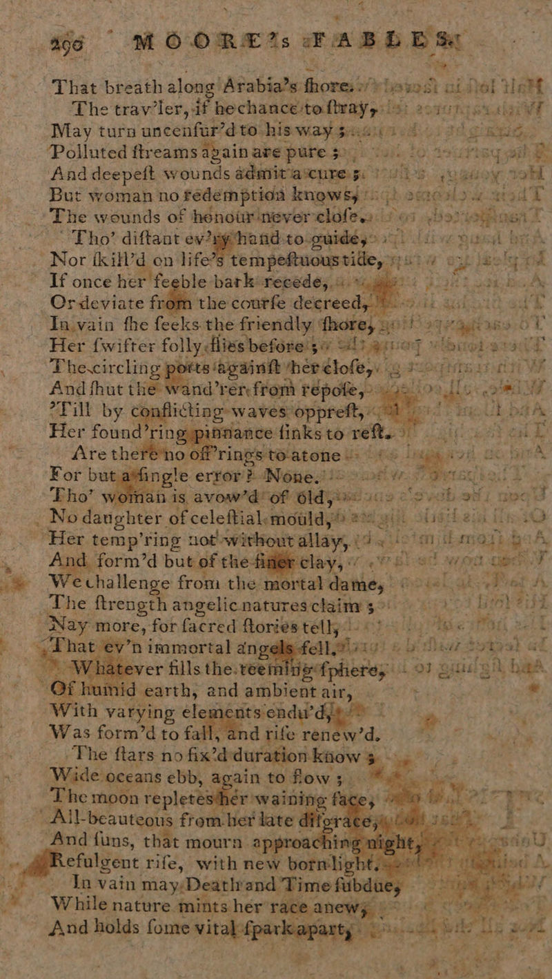 x & a6 | MOORE: & ABD ES | That bbedth alon ‘Arabia’s: ical rhasst aidel Wet The travler, if Goch gadtetneyact fet esvuta cuuigew May turn uncenfur’d to his waygusui 400 tg as, Polluted ftreams apain wee Habe. $05 6 tail, fo wsctisy wil And deepeit wounds admitacure x: | . 6 ~ugsoy: tab But woman no fedemptioa knowsy (0! roid The wounds of hénour never elitr: ines Tho’ diftant - ‘hand:to. guides” Dubai Nor ikill’d on life’ ‘tempeftuoustie, » FEST If once her feeble bark’ feeedé;. 4. *%, : Ordeviate from the courfe decreed,’ In.vain fhe feeks the friendly ‘fhore, Ber Her {wifter folly dlies before's¢ 40) g:0@7 y Guo; Thecircling | ts againtt therelofe,: 5 os ka aay citi And fhut the wand’rér from repote,” rn *Fill by conflicting waves: ‘oppreft, “St Her found’ring pifnance: finks to ret. teat Are there no ¢ of’ rings to-atone > ‘pieds Lyegie 3 oH go. hata For but a ingle error’ B Nene3 25 2 aati ¥ ae ski 3 vornah is avow’d’ of “ap ents 1029 2S abo J No daughter of celeftial. moulds ® ait shat ect ie “Her. temp’ring nod without allay, ia msioh m EAT fe g A. And form’d but of the-hner clay, 76. 9 BL Napa A We challenge from the mortal thas The ftrength angelicnaturesclainy 3°) ay | brah Be a ’ Nay ‘more, for facred flories telly gyal } ape ae - if “That ev’t n immortal an eee ee Dad totyel af 7 over fills the: teei Titers Los z gia: 3 3A, bib mid earth, and ambient pee be -¢ With varying elem onts endu’ 2 , Was form’d to fall, and rife rantee ‘a, OS ala The ftars no fix’d duration: kiiow $ BFF Wide. oceans ebb, again toflow;. “ T he moon repletes’ er waining - All-beauteous from het late dif ‘And fans, that mourn. approact Refulgent rife, with new bornlig Ta vain may;Deathiand Time oh me ie “While nature mints her’ arr Aa _ And holds fome vital: er