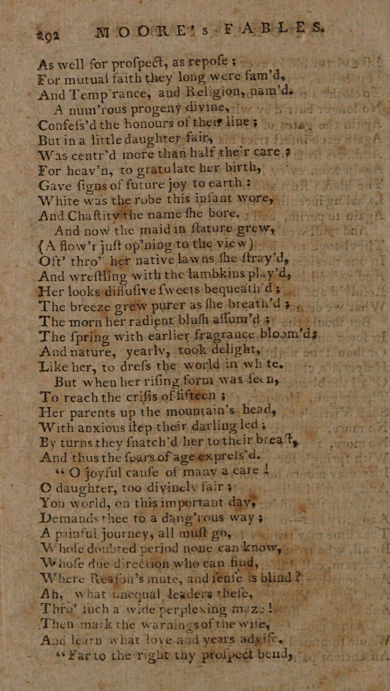 _-f Bon | MO DRIED s SFIA BALES, As well for profpeét, as repofes ¥or mutual faith they long were fam’d,. ~ And Temp’rance, aud Rel A num/’rous progeny diyimey:iy +! ” Confels’d the honours of their line; © t 3 . ~- a4 42 - ‘Was centr’d more than For heav’n, to gratulate her birth,: .- Gave figns of future joy toearth: White was the rube this infant worey _.- And ciate name fhe bore... 45. ~~ And now the maidin flatune-grew,* { A flow’r juft _ Of’ thro? het : And wreftling with the lambkins play’ ‘Her looksditiufive fweets bequeath « The breeze gréw purer as <4 z The {pring with earlier fragrance bloam’ds.. And nature, yearly, took delight,'.;... Like her, to drefs the world in whte.. 5, . Aces But when her rifing form wasfeny 5.) To reach the crifis of oe TEN ett eer eta Her parents up the mountain’s head, . Sd ae: With anxious itep their d@awlngleds.:- i ior 7 By turnsthey fnatch’d her totheir brea%, jot And thus the fearsof ageexpreis'd. Bg eee PTT “QO joyful caufe of manyacares 4 © daughter, too divinely fair 3°. >. ; ee. Yon world, on thisimpertant dayy. °° gt | Demands thee to a dang’yous ways ii ie _A painful journey, all muft go, 4 os cere i> % | ‘Whole doubted period none can knows sy) 9 ho Ji Whole due direétion whe tan find, 8) Where Reafon’s mute, andi C fe. : blind “) . _Ah, La bat unequal Jeadens thefe, 4 a: ye % : : Thro’ iuch a wide'perplexing meze ler 5 9 oa ¥ Aad learn what love-ajid ye ey &* Far to the right. thy profpedt- yemdy + F « a, = ies a. ae > rr? , te ete § = - ie + eS + ae = \ . Re rt : “4 | 7 4 tA - alec ->> - “ FX > 44a ~ ws m m ~ ty J . atl oe Toea ale se a : abe 7? oy 5 ’ f at > le hes ee