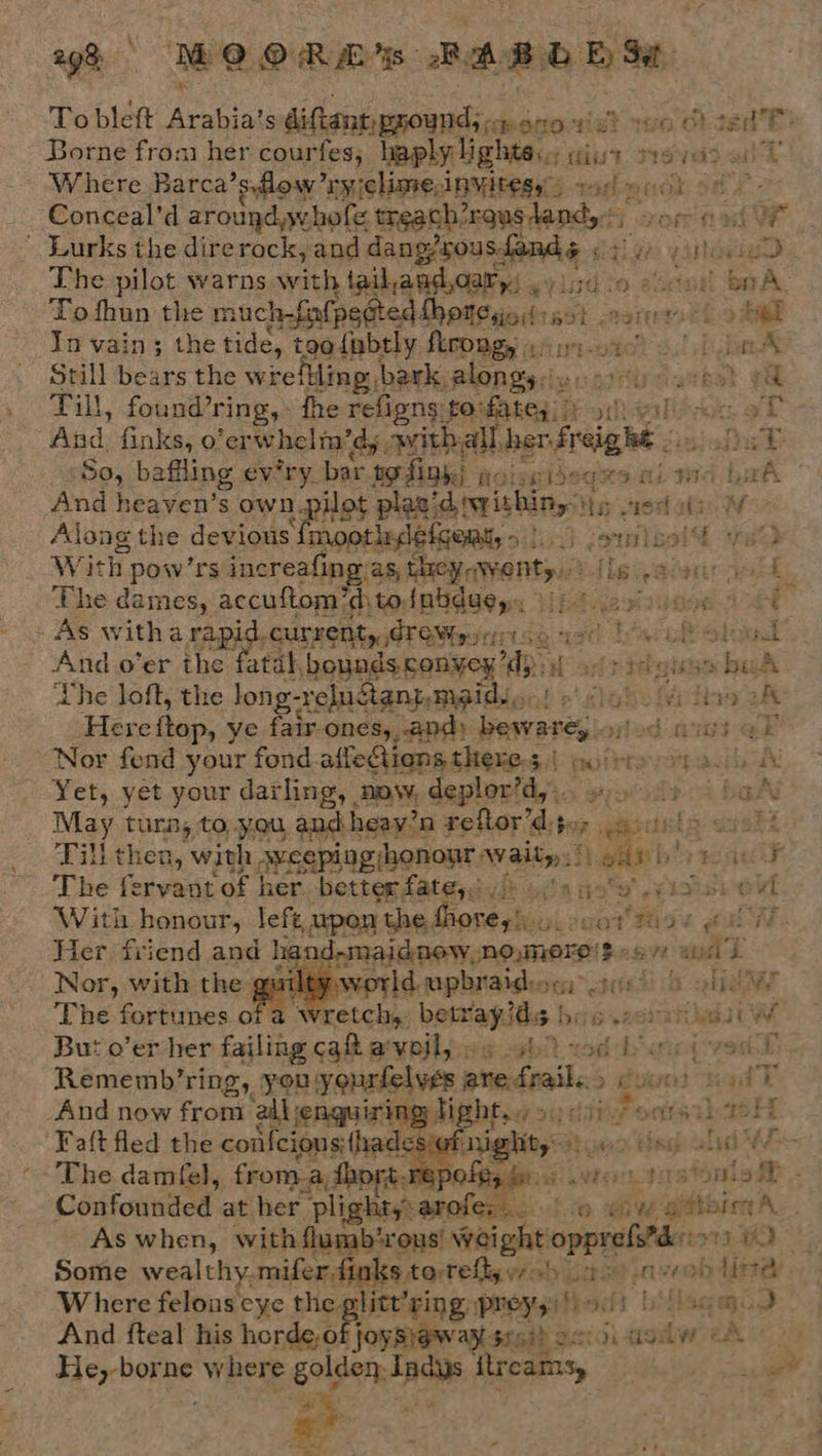 gt MOORM's BARD ESE To bleft pee s diftant ground; &lt;r seo wet so Ot ced ES Borne from her courfes; haply lights. ifiut sya alL Where Barca’ syflow ry iclime, Anvitese: pmabondk soe 2 Conceal’d around whofe treach orQus land ff ror nage x The pilot warns with taihaudoary) gy isd io shawl BoA. Tofhun the much-fiatpe¢te ed hhotesiost+s ot agra et &gt; bee In vain; the tide, toa{nbtly. firongy a Ai-oic? 3! Pb Still bears the wrefHlinp: bark, enacts ch Payal tear ‘eat rae | Till, found’ring,» the refigns ‘Aisi aiien -gtheilion af And, finks, o ‘erwhelm’d,, avithall, hen fi i reigh gk “So, baffling ev'ry. bar to finh) st ve ids ogHS Ad FIA ‘f aA And heaven’s sawn Hey plazid writhing} 5 sec: is MW:  Along the devious moptlslefaaaty &gt; J (oniteslt af82 With pow ’rs increafing as, they.wenty. {ls nied ser FOL, The dames, accuftom’d, to{nbdue,., Midi Hoe ASE - As with a rapid. curret Ho eT SVuririse isd teach eld And o’er the fatal, ‘houndscanyex ‘dp: iat ads Heat bul ‘Lhe loft, the long- reluctant, Meidyon! o\¢ lak fitness 2h Here fap, ye fair ones, and» peer d aut @r Nor fend your fond affeQions theres | 7 putt ph wy Yet, yet your dashes) now, deplor’d,».. en bal May tuna, to you andheay’n reftor’d, ‘ak ais cindt Till then, with, ESA UEIb ORION Waits! ab bis raul The fecvein: of her better fate. Sansa isishe vi With honour, Jefe, upon the, Gare da, ,cet Rise cul. Her friend and hgad-maidnew,no,moro's o8VR a L Nor, with the quiltyworld upbraidesm: is) ole ‘The fortunes me retch, beitapite bos ect kaw But o’er her failing ca aveil, we ebit ton bap (ves De      Rememb’ring, you yeurfelves are fails» 3 guun) sad T And now froma “all jenguiring Hi fi octtet)4bH Faft fled the confcions: {hac wa tepold 44 -'The damfel, from_a thort, rep iO Posi: tO tation io - Confounded at her plight,: pec. co. ead seb AL . - As when, with flumb‘rous’ Weight opprofrd 913, 1 Some wealthy.mifer,finks torefty yah as) a evob lina Where felons cye the. litt'ring preyzyifiedis bMlaqe.J And fteal his cai $f ai acs 13i -ttolw ax 1 He, borne where golden-indys fireams, ihe ye ae Pa pee 3