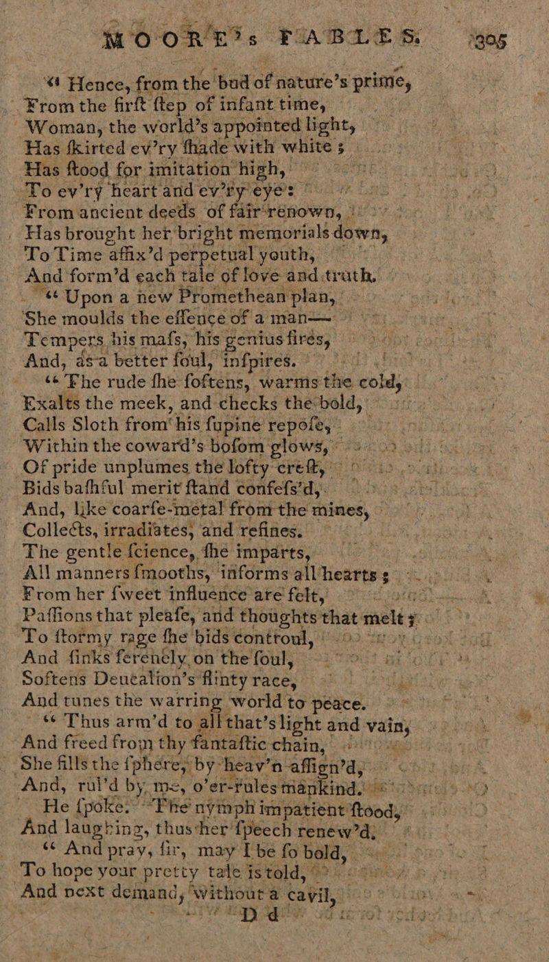 MO on? 5 FABLES Sgog 4 Hence, from the ‘bad of nature’s prime, : _ From the frit ftep of f infant time, | Woman, the world’s appointed light, Has fkirted ev’ry fhade with white ; is Has ftood for imitation high,» To ev'ry heartandev’'tyeye: From ancient deeds of fair‘renown, &gt;&gt;. _ Has brought her bright memorials. down, To Time afix’d perpetual youth, = And form’d each tale of love and:trath, 4 Upon a new ‘Promethean plan, | Pees Ay She moulds the eflence of aman— =&gt; Sis Tempers. his mafs, his ; genius fires, And, asa better foul, infpires. © “Phe rude the fokehs: warms the cba, Exalts the meek, and checks the-bold,' Calls Sloth from’ his fupine repofe, ‘Within the coward’s bofom glows, © _Of pride unplumes the lofty: erett, — Bids bafhful merit ftand confefs’d,. And, like coarfe-metal fromthe mines, — ae Collects, irradiates, and refines. — Paget oa The gentle fcience, fhe imparts, : All manners {mooths, informs all’ erties | bak From her {weet influence are felt, UEP eee ih Paffions that pleafe, and thoughts see melts To ftormy rage fhe bids controul, | LOR eON- td And finks ferenely on the foul, — % Bit Bt CE a Softens Dentalion’sflintyrace, = =. And tunes the warring world to peace. Thus arm’d to all that’ slight and Neil And freed froin thy fantattic ‘chain, to ‘She fills the fphére;: by: heav’ ’n affign’d, bre And, rul’d by, m=, 0 ’er-Fules mankind. ae ta Seite 450 He { poke: “Phe nymph i impatient ody And laughing, thussher {peech ate ae «¢ And pray, fir, may [be fo bold, To hope your pretty tale js told, 1G i 4 i a fhe ays ane next demand,’ Without a cavil, HO 2 OLR E aceis iy d- A cero} yet: ae