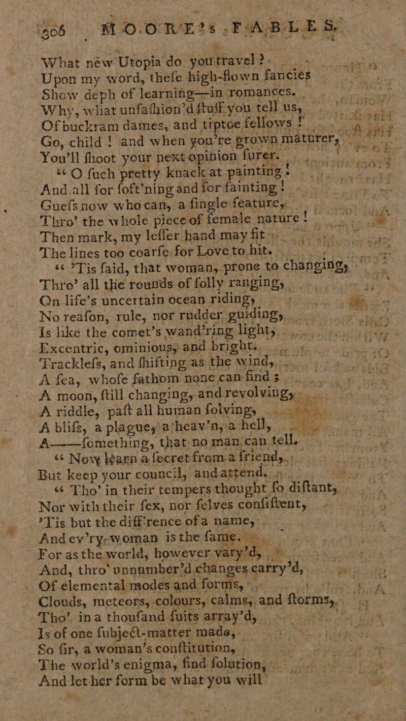 “ } be y z What néw Utopia do youtravel?» &gt; Upon my word, thefe high-fown fancies Show deph of learning—in romances. Why, what unfathion’d ftuff you tell us, ~, Of buckram dames, and tiptoe fellows ‘ You'll fhoot your next opinion furers: And all for foft’ning and for fainting! — Guefs now whocan, a fingle feature, : Then mark, my lefler hand mayfit, Thro’ all the rounds of folly ranging, Qn life’s uncertain ocean riding, © | No reafon, rule, nor rudder, guiding, . Is like the comet’s wand’ring light, Excentric, ominiousy and bright... « Tracklefs, and fhifting as the wind, . A fea, whofe fathom none can finds. .  A riddle, paft all human folvings . A blifs, a plagues'atheav’n, a hell, Ba A——fomething, that noman,can tell, “+ Novy learn afecretfroma friend,» But keep your council, andattend. » | .,  Nor with their fex, nor felves confiftent, Tis but the diff'rence ofa name, And ev’ry;woman isthe fame. ‘ For asthe world, however vaty’d, ©... And, thro’ unnamber’d changes carry’d, _ Of elemental modes and forms, * Tho’ ina thoufand fuits array’d, _ Is of one fubjeft-matter made, So fir, a woman’sconftitution, The world’s enigma, find folution, And let her form be what you will