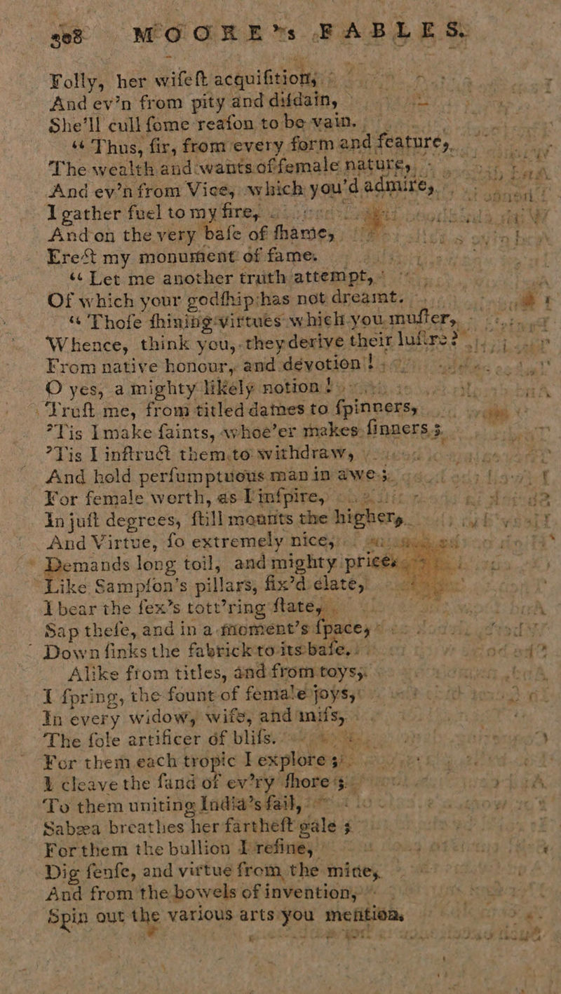 She'll cull fome reafon tobe vain. — The wealth and wantsoffemale nature, - I gather fuel to my firey oo) el BEE Lh Ere&lt;t my monument of fame. ‘s Let me another truth attempt, &lt; , Of which your godfhipshas not dreamt. — Truft me, from titled dames to fpinners, *Tis Lmake faints, whoe’er makes: {inners 5. Tis Linftruét them,to withdraw, ) 2). : And hold perfum ptuous man in awe5., ¥or female werth, as Linfpire, ©. 201): « in juft degrees, ftill mounts the highers_ O yes, a mighty likely notion!»  And Virtue, fo extremely nices:. | saa .ied “Like Sampfon’s pillars, fix’diclate,’ eee” I bear the fex’s tott’ring flatey — tatfes Sap thefe, and in a faoment’s fpacey* o . ’ Down finks the fabricktoits bale, : Alike from titles, and from toys;: I fpring, the fount of female joys, In every widow, wife, and'mifs, The fole artificer of blife: el pate: For them each tropic lexplores). 1 cleave the fand of ev’ry thore $3: © &gt; To them uniting India’s fail, Hea 1S Sabeea breathes her fartheft gale 3. For them the bullion Drefine, | Dig fenfe, and virtue from, the mine, And from the bowels of invention,” Spin out the various arts you mefitioa, i ae i eae *