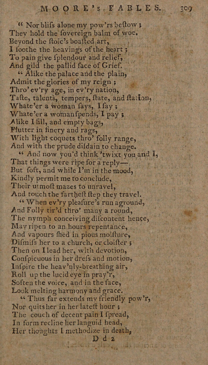 MO DR aR e508 AB Ie Ie Ba gor Nor blifs alone my pow’rs beftows _ They hold the fovereign balm of woe. Beyond the ftoic’s boafted. anes a ’ He I foothe the heaving's of the heart 3 3, Pa a. ae To pain give {plendout : and relief, Seer clans And gild the pallid face of Grief, } Mats ‘« Alike the palace and the Heat i Admit the glories of my reign 5 ; Thro’ ev’ry age, in ev’ry nation, bo age Tafte, talents, tempers, ftate, and Ration, aeeri Whate’er a woman fays, [fay 5 Whate’er a womanfpends, I pay 5 5 Alike L&amp;ll, and empty bags, Wiutter in finery and rags, With light coquets thro’ folly Paige, ea And with the prude difdainto change. shes *¢ And now you’d think Jtwixt youand I, : That things were ripe for a ‘reply—, . But foft, and while I’m in the mood, Kindly permit me toconclude, _ Their utmoft mazes to unravel, And touch the fartheft ftep, they travel. ‘¢'When ev’ry pleafure’ $ run aground, And Fol ly tir’d thro’ many a round, ee) oa The nympa conceiving difcontent hence, Tile do eae May ripen to an. hours repentance, . 3 And vapours fhed in pious moifture, — ‘Difmils her to a church, orcloifter 3° Then on Llead her, with devotion, Confpicuous in her dre{s and motion, Infpire the heav’nly- -breathing air, Roll upthe lucideyein pray’'r, ~ Soften the voice, and in the face, . a Look melting harmony and grace. ‘¢ Thus far extends my friendly pay Ft Nor quits her in her lateft hour ; The couch of decent pain I {pread, In formrecline her languid head, ” i ‘Her thoughts | methodize in death, - — RE an Ga eae Eriate Tees Me SG Mog e he Ceiebae es ieee Meee S| oe