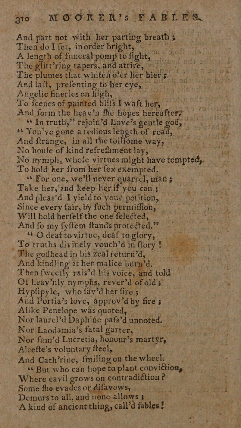 so MWOORER?S FABLES. And part not with her parting breath 5 - Then do I fet, inorder BERD ce A length of, funeral pomp to fight, © Ra The glit? ring tapers, and attire, eA OR 6. ~The plumes that whiten o’er her bierg. © °° And laft, prefenting to her eye, ae Vek, a es Angelic Pinaries on High, oie ‘To fcenes of ‘painted bits T waft hers And form the heay’n fhe hopes hereafter? i $¢ In truth,” rejoin’d Love’ s gentle rod, - * ‘¢’You’ve gone a tedious length of road, — pie And ftrange, inall the toilfome. way, hey Sree No houfe of kind refrefhmeént Yay3' &gt; / Bis oy hi 8 No nymph, whofe virtues might have tempted To hold her froniher {ex exempted, “¢ For one, we'll never quarrel, man ¢ Take her,‘and keep her if’ youcan; And pleas’d Lyieldto your petition, Since every fair, by fuch permiffion, AT eae Will hold herfelf the one feleéted, : , And fo my fyftem ftands protected. vn ‘© deaftovirtue, deaf toglory, _ To truths divinely vouch’d inftory ! ~ a _The godhead in his zeal return’d, — - And kindling’ at her malice’ bur : ‘Then fweetly rais’d his voice, a Ot heay’nly nymphs, rever’d ofolds Hypfipyle, who fav’d her fire ; And Portia’s love, approv’d by fire; E Alike Penelope was quoted, Nor laurel’d Daphine pafs’d unnoted, - Nor Laod3mia’s fatal garter, — - . Nor fam’d Lucretia, hononr’s mart¢ry Alcefte’s voluntary feel, Woot And Cath’rine, fmiling on the wheel. *¢ But who can hope to plant ne a Where cavil grows on contradiction BP este f Some fhe evades or difavows, Os ers Demurs to all, and nene- allosys 5 re / A kind of ancient thing, call’d fables! 