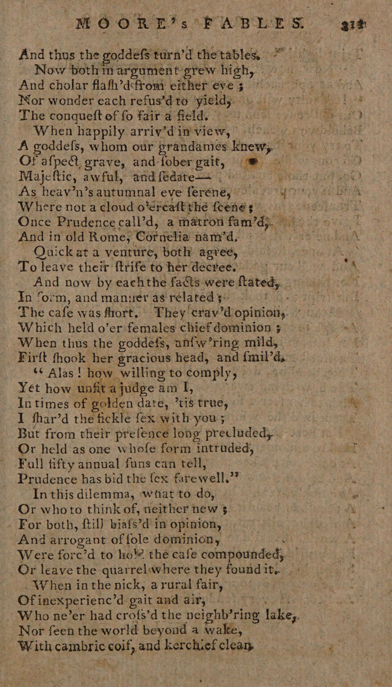MOORE’s: PABLES And thos tie goddels t turn’d thetables, ~ Now ‘both tn argument grew high, And cholar flafh’d¢rom either oe Wor wonder cach refus’d to ‘yield Phe conqueft of fo fair a field. When happily arriv’d in-view, Sed A goddefs, whom our prandames knewy ~ OF afpe@t, grave, and-fober gait, * - Majeftic, awful, and fedate—s | e Where not a cloud oréreatt thé awe And in old Rome, ‘CoP icia nam’d, Quick at a venture, both agree, To leave their ftrife to her decree. And now by eachthe fa@ts were. fated, In ‘orm, and manuer as related 5. The cafe was fort, They: hail aiopinioliy’ Which held o’er females chief dominion 5 When thus the goddefs, anfw’ring enildy: Firft thook her gracious head, and fmil’ds ‘¢ Alas ! how willing to comply, Yet how unfit judge a am I, In times of golden date, tis tr ue, I fhar’d the fickle {ex ayit you ; But from their prefence long precluded, Or held as one whofe form ad ase Faull fifty annual fans can tell, Prudence has bid the fex f rewelly? In this dilemma, ‘what to do, Or whoto think of, neither new $. - For both, {til} biafs’d in opinion, And arrogant of fole dominion, Were forc’d to ho the cafe compounded,. Or leave the quarrelavhere they foundit.. . - . When inthe nick, arural any Of inexperienc’d gait and air, — Who ne’er had crofs’d the ceighbirins tae Nor feen the world beyoud a wake, With ase coil, and. kerchief clear 