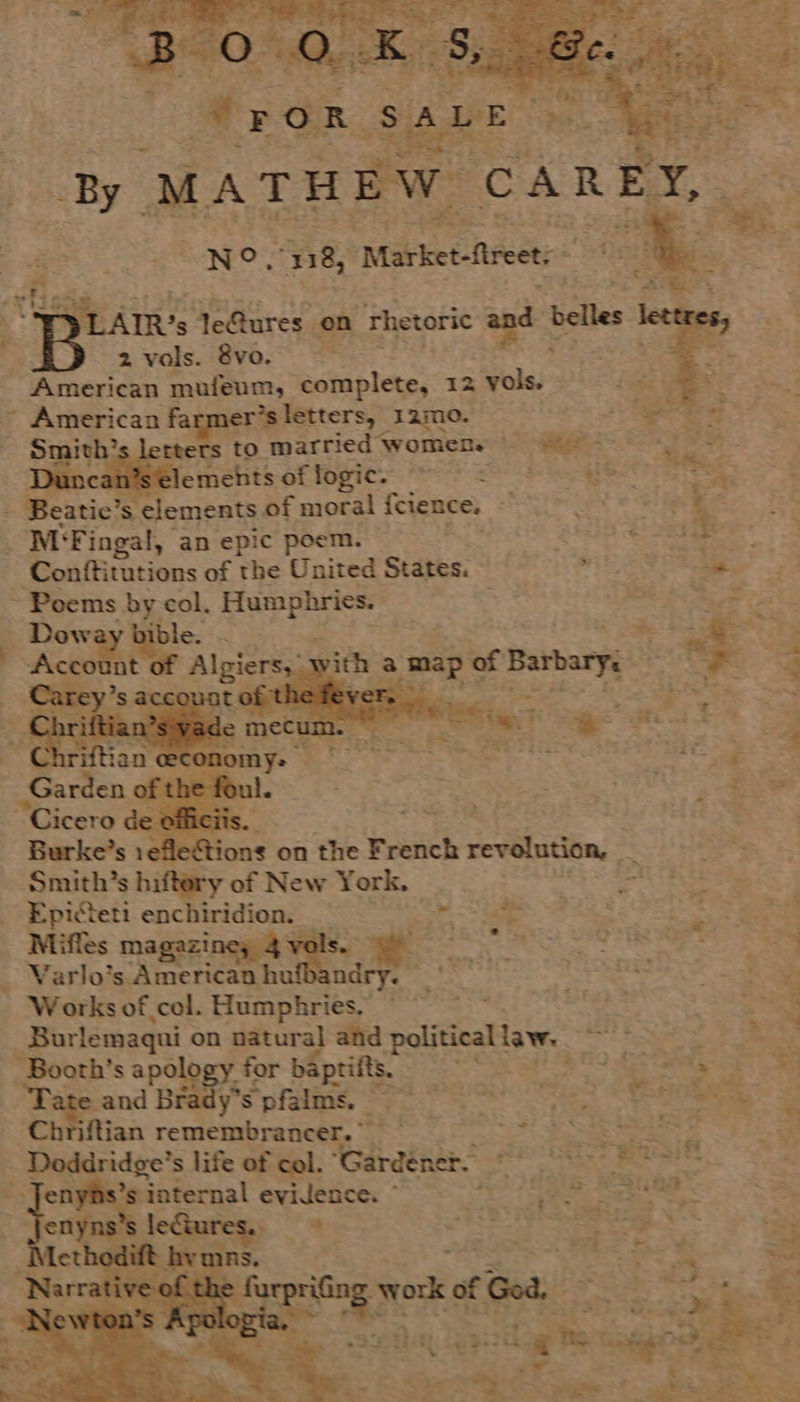   By MATHEW ‘CARE N°. 138, Market-ftreet: 3 2 vals. 8vo. American mufeum, complete, 12 vols. ~ American farmer’s letters, 12m. : “pe LIR’s le@ures. on rhetoric andt belles |     Conftitutions of the United States. ; 0 ~ Poems by col. sacs ig aes | ge Dow ble. = ap es Acco nt iePS3. SR : ? Smith’s hiftery of New York. ag 2 Epicteti encee se | oe hae 24 ET SE. Miffes magazi s ¥. gO Oe a ee oe Y Svarlaigaine heath ndry. ' RAIS tS ~ Works of col. Humphries. “i. : Burlemaqui on natural: and political law. 2 BS Fy Booth’s apology. for baptiits. SES SS So SS eo a and Brady's Sifiine Seo Oh Ce * ee si Chriftian remembrancer.” peeg® SS on hi i _ Deddridge’s life of col. ‘Gardéners ff SS BES a enyhs’ internal evidence. ~ eR A Se . enyns : oe f ee +e peng mkt Goa. HES Bes ® sonahiat epi siLog e cg ahd