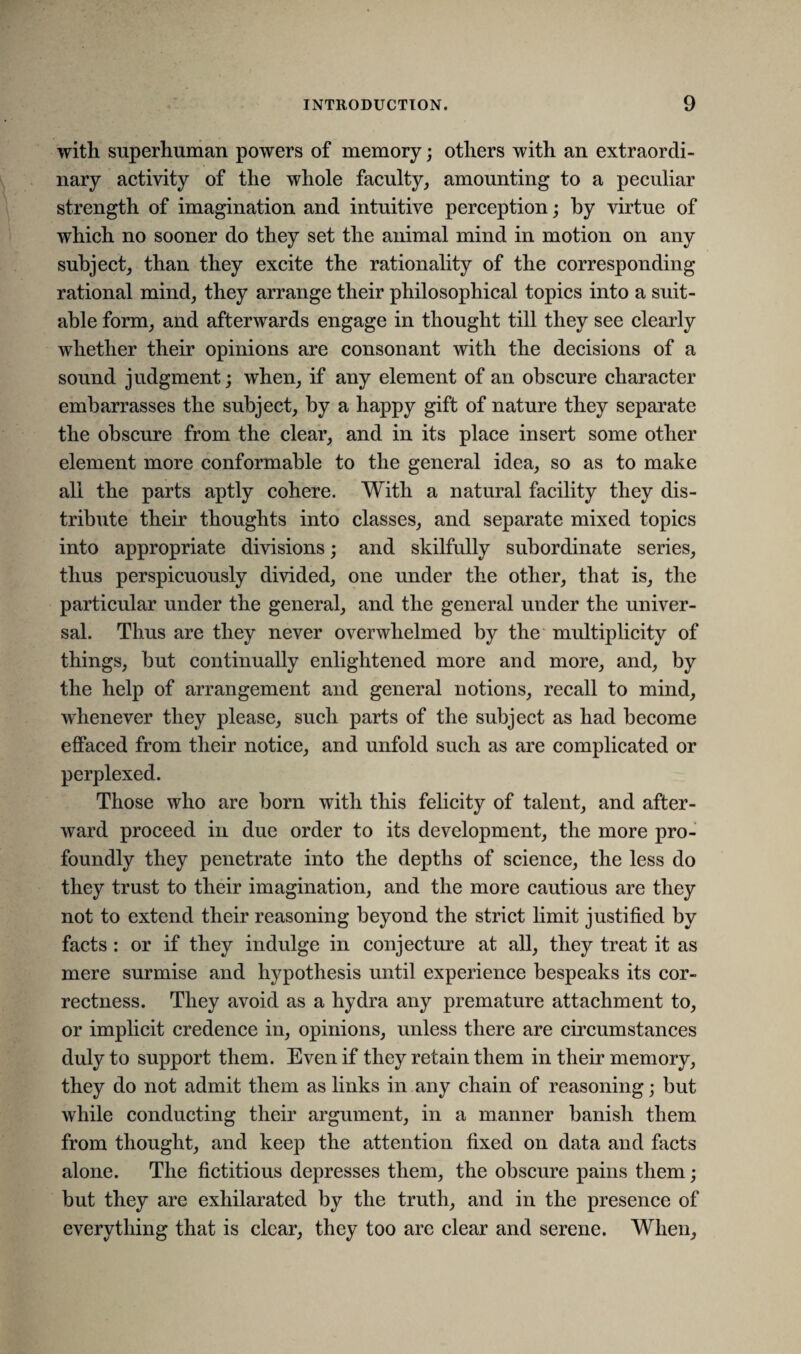 with superhuman powers of memory; others with an extraordi¬ nary activity of the whole faculty, amounting to a peculiar strength of imagination and intuitive perception; by virtue of which no sooner do they set the animal mind in motion on any subject, than they excite the rationality of the corresponding rational mind, they arrange their philosophical topics into a suit¬ able form, and afterwards engage in thought till they see clearly whether their opinions are consonant with the decisions of a sound judgment; when, if any element of an obscure character embarrasses the subject, by a happy gift of nature they separate the obscure from the clear, and in its place insert some other element more conformable to the general idea, so as to make all the parts aptly cohere. With a natural facility they dis¬ tribute their thoughts into classes, and separate mixed topics into appropriate divisions; and skilfully subordinate series, thus perspicuously divided, one under the other, that is, the particular under the general, and the general under the univer¬ sal. Thus are they never overwhelmed by the multiplicity of things, but continually enlightened more and more, and, by the help of arrangement and general notions, recall to mind, whenever they please, such parts of the subject as had become effaced from their notice, and unfold such as are complicated or perplexed. Those who are born with this felicity of talent, and after¬ ward proceed in due order to its development, the more pro¬ foundly they penetrate into the depths of science, the less do they trust to their imagination, and the more cautious are they not to extend their reasoning beyond the strict limit justified by facts : or if they indulge in conjecture at all, they treat it as mere surmise and hypothesis until experience bespeaks its cor¬ rectness. They avoid as a hydra any premature attachment to, or implicit credence in, opinions, unless there are circumstances duly to support them. Even if they retain them in their memory, they do not admit them as links in any chain of reasoning; but while conducting their argument, in a manner banish them from thought, and keep the attention fixed on data and facts alone. The fictitious depresses them, the obscure pains them; but they are exhilarated by the truth, and in the presence of everything that is clear, they too are clear and serene. When,