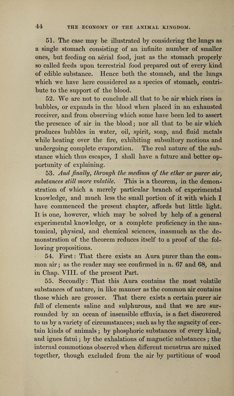 51. The case may be illustrated by considering the lungs as a single stomach consisting of an infinite number of smaller ones, but feeding on aerial food, just as the stomach properly so called feeds upon terrestrial food prepared out of every kind of edible substance. Hence both the stomach, and the lungs which we have here considered as a species of stomach, contri¬ bute to the support of the blood. 52. We are not to conclude all that to be air which rises in bubbles, or expands in the blood when placed in an exhausted receiver, and from observing which some have been led to assert the presence of air in the blood; nor all that to be air which produces bubbles in water, oil, spirit, soap, and fluid metals while heating over the fire, exhibiting subsultory motions and undergoing complete evaporation. The real nature of the sub¬ stance which thus escapes, I shall have a future and better op¬ portunity of explaining. 53. And finally, through the medium of the ether or purer air, substances still more volatile. This is a theorem, in the demon¬ stration of which a merely particular branch of experimental knowledge, and much less the small portion of it with which I have commenced the present chapter, affords but little light. It is one, however, which may be solved by help of a general experimental knowledge, or a complete proficiency in the ana¬ tomical, physical, and chemical sciences, inasmuch as the de¬ monstration of the theorem reduces itself to a proof of the fol¬ lowing propositions. 54. First: That there exists an Aura purer than the com¬ mon air; as the reader may see confirmed in n. 67 and 68, and in Chap. VIII. of the present Part. 55. Secondly: That this Aura contains the most volatile substances of nature, in like manner as the common air contains those which are grosser. That there exists a certain purer air full of elements saline and sulphurous, and that we are sur¬ rounded by an ocean of insensible effluvia, is a fact discovered to us by a variety of circumstances; such as by the sagacity of cer¬ tain kinds of animals; by phosphoric substances of every kind, and ignes fatui; by the exhalations of magnetic substances ; the internal commotions observed when different menstrua are mixed together, though excluded from the air by partitions of wood