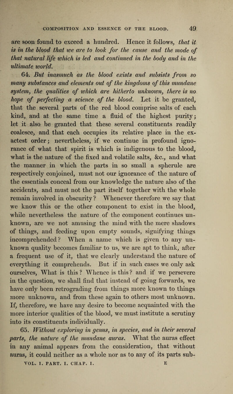 are soon found to exceed a hundred. Hence it follows, that it is in the blood that we are to look for the cause and the mode of that natural life which is led and continued in the body and in the ultimate world. 64. But inasmuch as the blood exists and subsists from so many substances and elements out of the kingdoms of this mundane system, the qualities of which are hitherto unknown, there is no hope of perfecting a science of the blood. Let it be granted, that the several parts of the red blood comprise salts of each kind, and at the same time a fluid of the highest purity; let it also be granted that these several constituents readily coalesce, and that each occupies its relative place in the ex- actest order; nevertheless, if we continue in profound igno¬ rance of what that spirit is which is indigenous to the blood, what is the nature of the fixed and volatile salts, &c., and what the manner in which the parts in so small a spherule are respectively conjoined, must not our ignorance of the nature of the essentials conceal from our knowledge the nature also of the accidents, and must not the part itself together with the whole remain involved in obscurity ? Whenever therefore we say that we know this or the other component to exist in the blood, while nevertheless the nature of the component continues un¬ known, are we not amusing the mind with the mere shadows of things, and feeding upon empty sounds, signifying things incomprehended ? When a name which is given to any un¬ known quality becomes familiar to us, we are apt to think, after a frequent use of it, that we clearly understand the nature of everything it comprehends. But if in such cases we only ask ourselves, What is this ? Whence is this ? and if we persevere in the question, we shall find that instead of going forwards, we have only been retrograding from things more known to things more unknown, and from these again to others most unknown. If, therefore, we have any desire to become acquainted with the more interior qualities of the blood, we must institute a scrutiny into its constituents individually. 65. Without exploring in genus, in species, and in their several parts, the nature of the mundane auras. What the auras effect in any animal appears from the consideration, that without auras, it could neither as a whole nor as to any of its parts sub- VOL. I. PART. I. CHAP. I. E