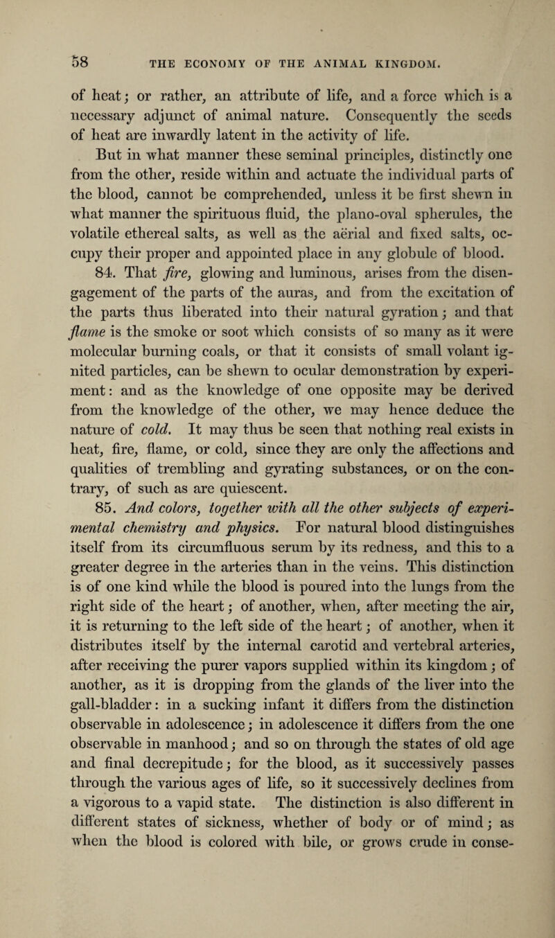 of heat; or rather, an attribute of life, and a force which is a necessary adjunct of animal nature. Consequently the seeds of heat are inwardly latent in the activity of life. But in what manner these seminal principles, distinctly one from the other, reside within and actuate the individual parts of the blood, cannot be comprehended, unless it be first shewn in what manner the spirituous fluid, the piano-oval spherules, the volatile ethereal salts, as well as the aerial and fixed salts, oc¬ cupy their proper and appointed place in any globule of blood. 84. That fire, glowing and luminous, arises from the disen¬ gagement of the parts of the auras, and from the excitation of the parts thus liberated into their natural gyration; and that flame is the smoke or soot which consists of so many as it were molecular burning coals, or that it consists of small volant ig¬ nited particles, can be shewn to ocular demonstration by experi¬ ment : and as the knowledge of one opposite may be derived from the knowledge of the other, we may hence deduce the nature of cold. It may thus be seen that nothing real exists in heat, fire, flame, or cold, since they are only the affections and qualities of trembling and gyrating substances, or on the con¬ trary, of such as are quiescent. 85. And colors, together with all the other subjects of experi¬ mental chemistry and physics. For natural blood distinguishes itself from its circumfluous serum by its redness, and this to a greater degree in the arteries than in the veins. This distinction is of one kind while the blood is poured into the lungs from the right side of the heart; of another, when, after meeting the air, it is returning to the left side of the heart; of another, when it distributes itself by the internal carotid and vertebral arteries, after receiving the purer vapors supplied within its kingdom; of another, as it is dropping from the glands of the liver into the gall-bladder: in a sucking infant it differs from the distinction observable in adolescence; in adolescence it differs from the one observable in manhood; and so on through the states of old age and final decrepitude; for the blood, as it successively passes through the various ages of life, so it successively declines from a vigorous to a vapid state. The distinction is also different in different states of sickness, whether of body or of mind; as when the blood is colored with bile, or grows crude in conse-