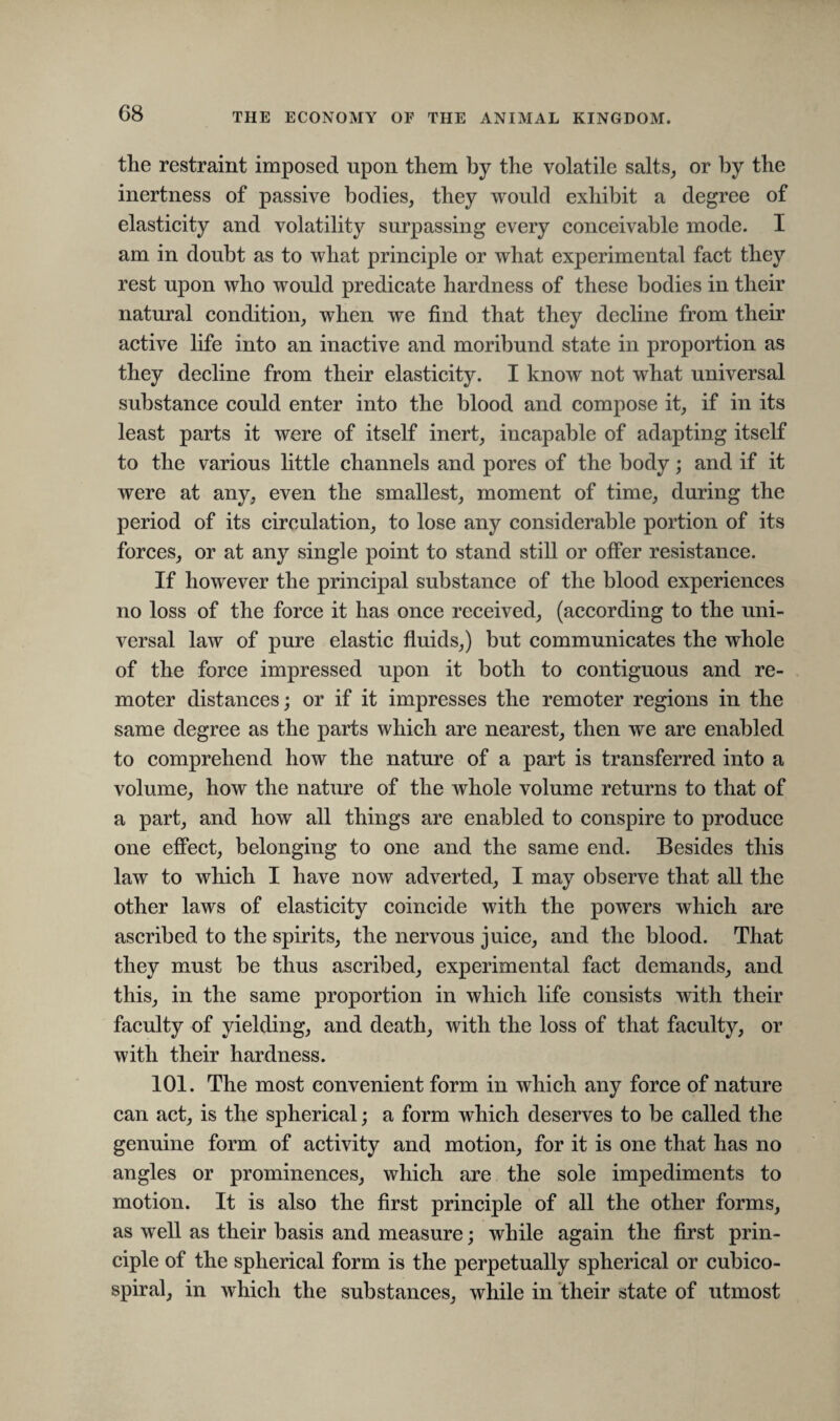 the restraint imposed upon them by the volatile salts, or by the inertness of passive bodies, they would exhibit a degree of elasticity and volatility surpassing every conceivable mode. I am in doubt as to what principle or what experimental fact they rest upon who would predicate hardness of these bodies in their natural condition, when we find that they decline from their active life into an inactive and moribund state in proportion as they decline from their elasticity. I know not what universal substance could enter into the blood and compose it, if in its least parts it were of itself inert, incapable of adapting itself to the various little channels and pores of the body; and if it were at any, even the smallest, moment of time, during the period of its circulation, to lose any considerable portion of its forces, or at any single point to stand still or offer resistance. If however the principal substance of the blood experiences no loss of the force it has once received, (according to the uni¬ versal law of pure elastic fluids,) but communicates the whole of the force impressed upon it both to contiguous and re¬ moter distances; or if it impresses the remoter regions in the same degree as the parts which are nearest, then we are enabled to comprehend how the nature of a part is transferred into a volume, how the nature of the whole volume returns to that of a part, and how all things are enabled to conspire to produce one effect, belonging to one and the same end. Besides this law to which I have now adverted, I may observe that all the other laws of elasticity coincide with the powers which are ascribed to the spirits, the nervous juice, and the blood. That they must be thus ascribed, experimental fact demands, and this, in the same proportion in which life consists with their faculty of yielding, and death, with the loss of that faculty, or with their hardness. 101. The most convenient form in which any force of nature can act, is the spherical; a form which deserves to be called the genuine form of activity and motion, for it is one that has no angles or prominences, which are the sole impediments to motion. It is also the first principle of all the other forms, as well as their basis and measure; while again the first prin¬ ciple of the spherical form is the perpetually spherical or cubico- spiral, in which the substances, while in their state of utmost