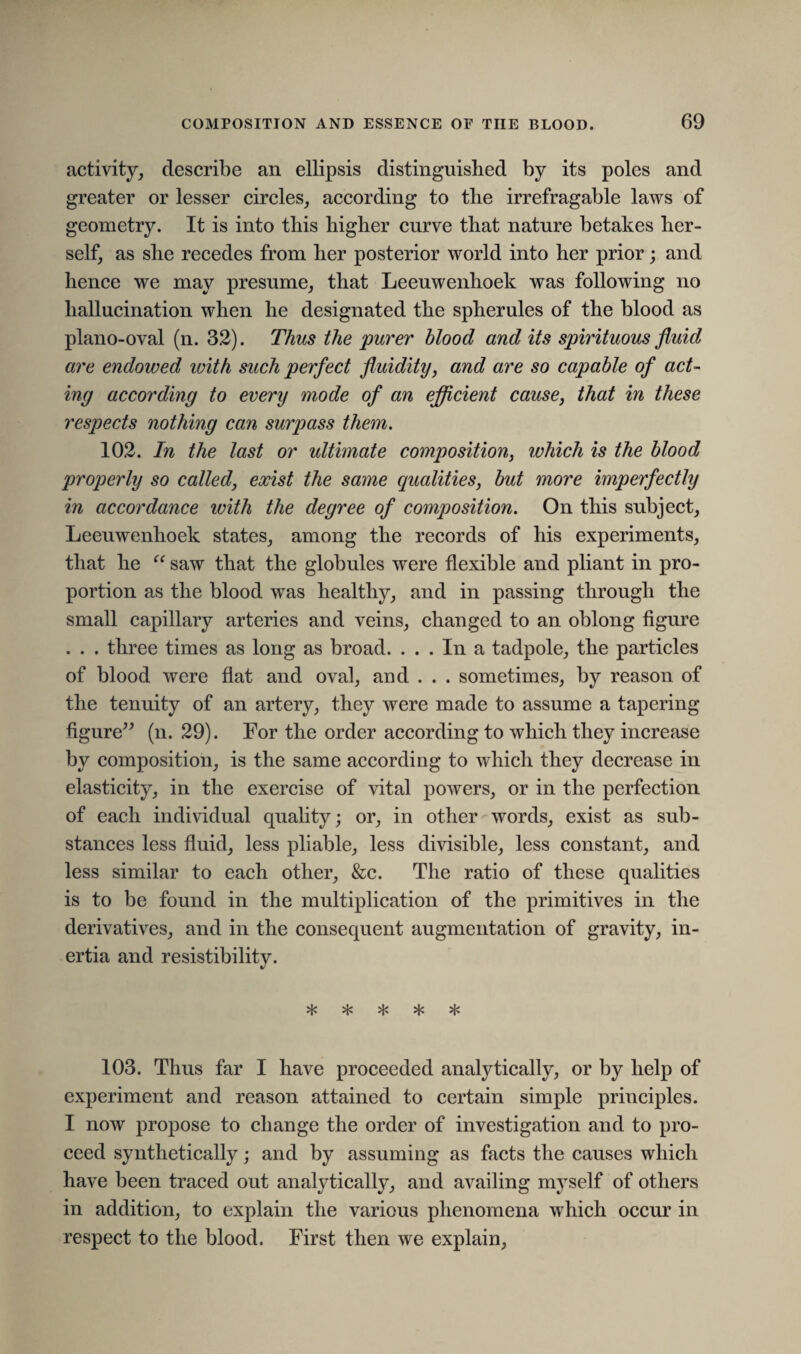 activity, describe an ellipsis distinguished by its poles and greater or lesser circles, according to the irrefragable laws of geometry. It is into this higher curve that nature betakes her¬ self, as she recedes from her posterior world into her prior; and hence we may presume, that Leeuwenhoek was following no hallucination when he designated the spherules of the blood as piano-oval (n. 32). Thus the purer blood and its spirituous fluid are endowed ivith such perfect fluidity, and are so capable of act¬ ing according to every mode of an efficient cause, that in these respects nothing can surpass them. 102. In the last or ultimate composition, which is the blood properly so called, exist the same qualities, but more imperfectly in accordance with the degree of composition. On this subject, Leeuwenhoek states, among the records of his experiments, that he “ saw that the globules were flexible and pliant in pro¬ portion as the blood was healthy, and in passing through the small capillary arteries and veins, changed to an oblong figure . . . three times as long as broad. ... In a tadpole, the particles of blood were flat and oval, and . . . sometimes, by reason of the tenuity of an artery, they were made to assume a tapering figure” (n. 29). For the order according to which they increase by composition, is the same according to which they decrease in elasticity, in the exercise of vital powers, or in the perfection of each individual quality; or, in other words, exist as sub¬ stances less fluid, less pliable, less divisible, less constant, and less similar to each other, &c. The ratio of these qualities is to be found in the multiplication of the primitives in the derivatives, and in the consequent augmentation of gravity, in¬ ertia and resistibility. «/ Vp vp Vp vp vp ^ ^ ^ 103. Thus far I have proceeded analytically, or by help of experiment and reason attained to certain simple principles. I now propose to change the order of investigation and to pro¬ ceed synthetically; and by assuming as facts the causes which have been traced out analytically, and availing myself of others in addition, to explain the various phenomena which occur in respect to the blood. First then we explain,