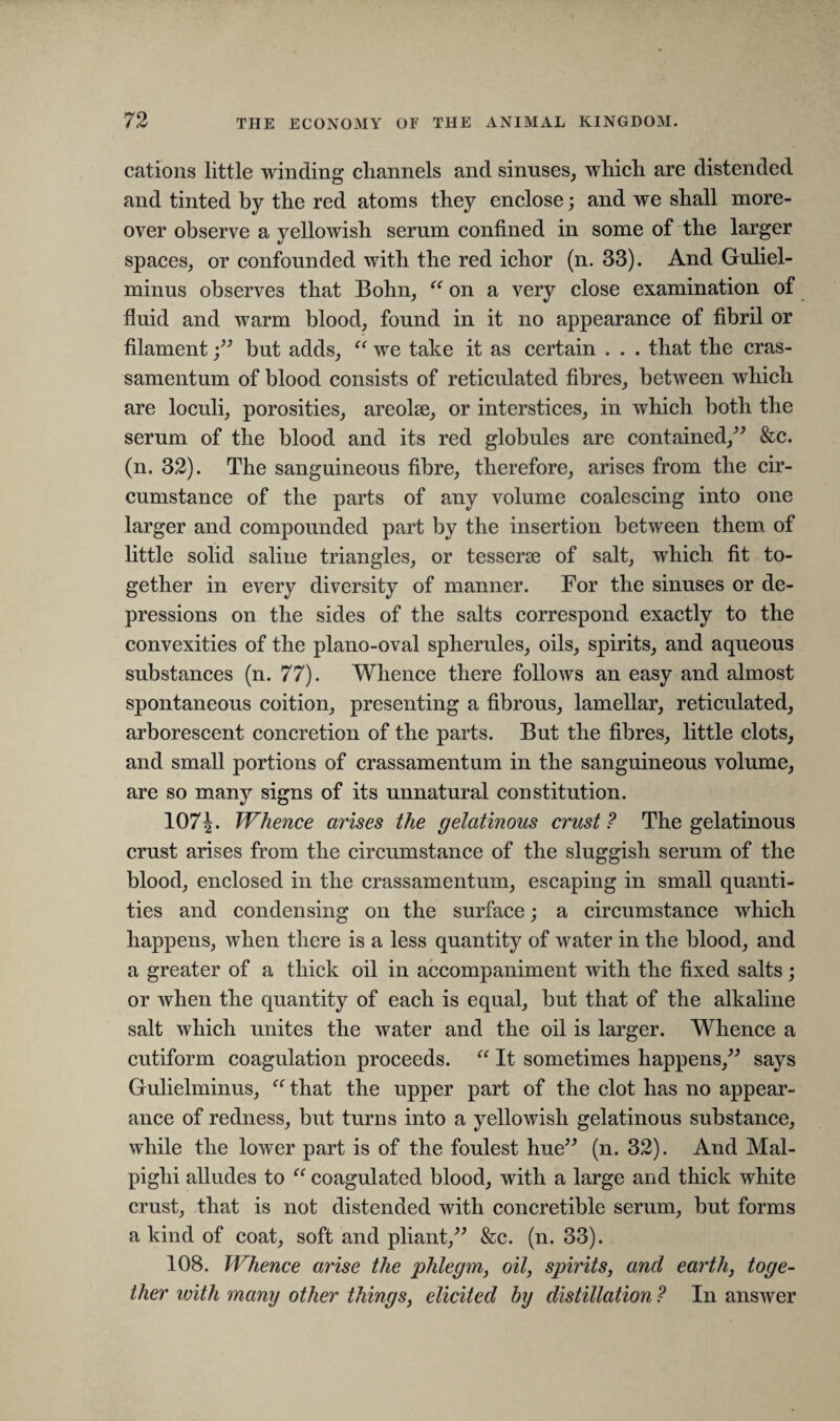 cations little winding channels and sinuses, which are distended and tinted by the red atoms they enclose; and we shall more¬ over observe a yellowish serum confined in some of the larger spaces, or confounded with the red ichor (n. 33). And Guliel- minus observes that Bohn, “ on a very close examination of fluid and warm blood, found in it no appearance of fibril or filamentbut adds, “ we take it as certain . . . that the cras¬ samentum of blood consists of reticulated fibres, between which are loculi, porosities, areolae, or interstices, in which both the serum of the blood and its red globules are contained,” &c. (n. 32). The sanguineous fibre, therefore, arises from the cir¬ cumstance of the parts of any volume coalescing into one larger and compounded part by the insertion between them of little solid saline triangles, or tesserae of salt, which fit to¬ gether in every diversity of manner. For the sinuses or de¬ pressions on the sides of the salts correspond exactly to the convexities of the piano-oval spherules, oils, spirits, and aqueous substances (n. 77). Whence there follows an easy and almost spontaneous coition, presenting a fibrous, lamellar, reticulated, arborescent concretion of the parts. But the fibres, little clots, and small portions of crassamentum in the sanguineous volume, are so many signs of its unnatural constitution. 107^. Whence arises the gelatinous crust? The gelatinous crust arises from the circumstance of the sluggish serum of the blood, enclosed in the crassamentum, escaping in small quanti¬ ties and condensing on the surface; a circumstance which happens, when there is a less quantity of water in the blood, and a greater of a thick oil in accompaniment with the fixed salts; or when the quantity of each is equal, but that of the alkaline salt which unites the water and the oil is larger. Whence a cutiform coagulation proceeds. “ It sometimes happens,” says Gulielminus, “that the upper part of the clot has no appear¬ ance of redness, but turns into a yellowish gelatinous substance, while the lower part is of the foulest hue” (n. 32). And Mal¬ pighi alludes to “ coagulated blood, with a large and thick white crust, that is not distended with concretible serum, but forms a kind of coat, soft and pliant,” &c. (n. 33). 108. Whence arise the phlegm, oil, spirits, and earth, toge¬ ther with many other things, elicited by distillation ? In answer