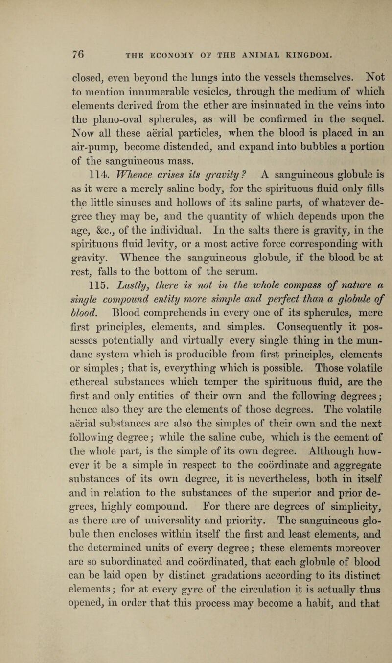 closed, even beyond the lungs into the vessels themselves. Not to mention innumerable vesicles, through the medium of which elements derived from the ether are insinuated in the veins into the piano-oval spherules, as will be confirmed in the sequel. Now all these aerial particles, when the blood is placed in an air-pump, become distended, and expand into bubbles a portion of the sanguineous mass. 114. Whence arises its gravity ? A sanguineous globule is as it were a merely saline body, for the spirituous fluid only fills the little sinuses and hollows of its saline parts, of whatever de¬ gree they may be, and the quantity of which depends upon the age, &c., of the individual. In the salts there is gravity, in the spirituous fluid levity, or a most active force corresponding with gravity. Whence the sanguineous globule, if the blood be at rest, falls to the bottom of the serum. 115. Lastly, there is not in the whole compass of nature a single compound entity more simple and perfect than a globule of blood. Blood comprehends in every one of its spherules, mere first principles, elements, and simples. Consequently it pos¬ sesses potentially and virtually every single thing in the mun¬ dane system which is producible from first principles, elements or simples; that is, everything which is possible. Those volatile ethereal substances which temper the spirituous fluid, are the first and only entities of their own and the following degrees; hence also they are the elements of those degrees. The volatile aerial substances are also the simples of their own and the next following degree; while the saline cube, which is the cement of the whole part, is the simple of its own degree. Although how¬ ever it be a simple in respect to the coordinate and aggregate substances of its own degree, it is nevertheless, both in itself and in relation to the substances of the superior and prior de¬ grees, highly compound. For there are degrees of simplicity, as there are of universality and priority. The sanguineous glo¬ bule then encloses within itself the first and least elements, and the determined units of every degree; these elements moreover are so subordinated and coordinated, that each globule of blood can be laid open by distinct gradations according to its distinct elements; for at every gyre of the circulation it is actually thus opened, in order that this process may become a habit, and that