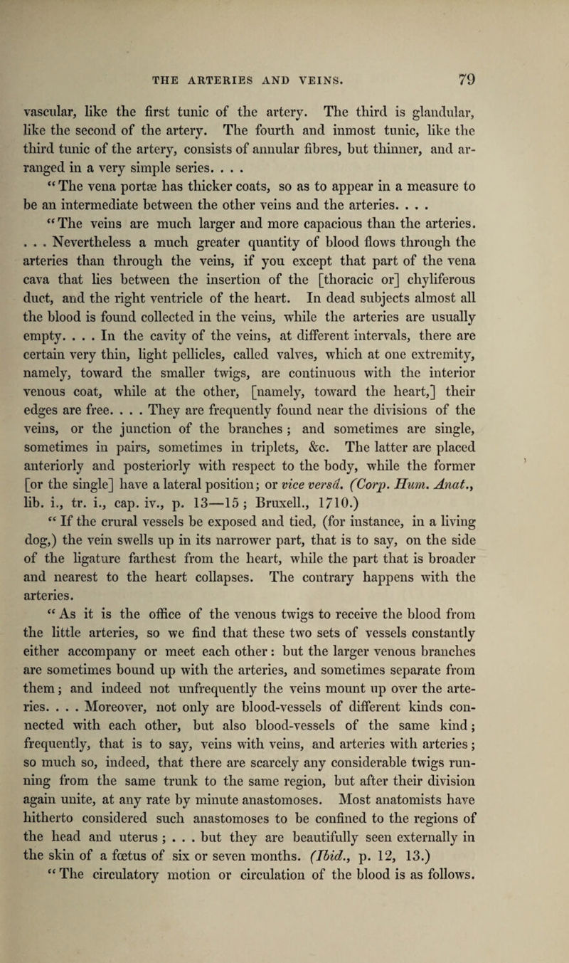 vascular, like the first tunic of the artery. The third is glandular, like the second of the artery. The fourth and inmost tunic, like the third tunic of the artery, consists of annular fibres, but thinner, and ar¬ ranged in a very simple series. . . . “ The vena portae has thicker coats, so as to appear in a measure to be an intermediate between the other veins and the arteries. . . . “The veins are much larger and more capacious than the arteries. . . . Nevertheless a much greater quantity of blood flows through the arteries than through the veins, if you except that part of the vena cava that lies between the insertion of the [thoracic or] chyliferous duct, and the right ventricle of the heart. In dead subjects almost all the blood is found collected in the veins, while the arteries are usually empty. ... In the cavity of the veins, at different intervals, there are certain very thin, light pellicles, called valves, which at one extremity, namely, toward the smaller twigs, are continuous with the interior venous coat, while at the other, [namely, toward the heart,] their edges are free. . . . They are frequently found near the divisions of the veins, or the junction of the branches ; and sometimes are single, sometimes in pairs, sometimes in triplets, &c. The latter are placed anteriorly and posteriorly with respect to the body, while the former [or the single] have a lateral position; or vice versa. (Corp. Hum. Anat., lib. i., tr. i., cap. iv., p. 13—15 ; Bruxell., 1710.) “ If the crural vessels be exposed and tied, (for instance, in a living dog,) the vein swells up in its narrower part, that is to say, on the side of the ligature farthest from the heart, while the part that is broader and nearest to the heart collapses. The contrary happens with the arteries. “ As it is the office of the venous twigs to receive the blood from the little arteries, so we find that these two sets of vessels constantly either accompany or meet each other: but the larger venous branches are sometimes bound up with the arteries, and sometimes separate from them; and indeed not unfrequently the veins mount up over the arte¬ ries. . . . Moreover, not only are blood-vessels of different kinds con¬ nected with each other, hut also blood-vessels of the same kind; frequently, that is to say, veins with veins, and arteries with arteries; so much so, indeed, that there are scarcely any considerable twigs run¬ ning from the same trunk to the same region, but after their division again unite, at any rate by minute anastomoses. Most anatomists have hitherto considered such anastomoses to be confined to the regions of the head and uterus ; . . . but they are beautifully seen externally in the skin of a foetus of six or seven months. (Ibid., p. 12, 13.) “ The circulatory motion or circulation of the blood is as follows.