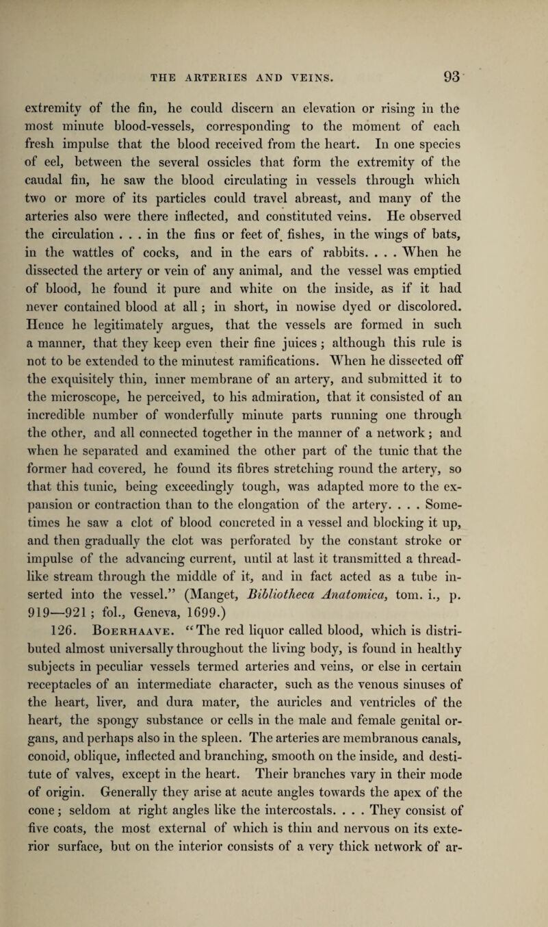 extremity of tlie fin, he could discern an elevation or rising in the most minute blood-vessels, corresponding to the moment of each fresh impulse that the blood received from the heart. In one species of eel, between the several ossicles that form the extremity of the caudal fin, he saw the blood circulating in vessels through which two or more of its particles could travel abreast, and many of the arteries also were there inflected, and constituted veins. He observed the circulation ... in the fins or feet of fishes, in the wings of bats, in the wattles of cocks, and in the ears of rabbits. . . . When he dissected the artery or vein of any animal, and the vessel was emptied of blood, he found it pure and white on the inside, as if it had never contained blood at all; in short, in nowise dyed or discolored. Hence he legitimately argues, that the vessels are formed in such a manner, that they keep even their fine juices ; although this rule is not to be extended to the minutest ramifications. When he dissected off the exquisitely thin, inner membrane of an artery, and submitted it to the microscope, he perceived, to his admiration, that it consisted of an incredible number of wonderfully minute parts running one through the other, and all connected together in the manner of a network; and when he separated and examined the other part of the tunic that the former had covered, he found its fibres stretching round the artery, so that this tunic, being exceedingly tough, was adapted more to the ex¬ pansion or contraction than to the elongation of the artery. . . . Some¬ times he saw a clot of blood concreted in a vessel and blocking it up, and then gradually the clot was perforated by the constant stroke or impulse of the advancing current, until at last it transmitted a thread¬ like stream through the middle of it, and in fact acted as a tube in¬ serted into the vessel.” (Manget, Bibliotheca Anatomica, tom. i., p. 919—921; fol., Geneva, 1699.) 126. Boerhaave. “ The red liquor called blood, which is distri¬ buted almost universally throughout the living body, is found in healthy subjects in peculiar vessels termed arteries and veins, or else in certain receptacles of an intermediate character, such as the venous sinuses of the heart, liver, and dura mater, the auricles and ventricles of the heart, the spongy substance or cells in the male and female genital or¬ gans, and perhaps also in the spleen. The arteries are membranous canals, conoid, oblique, inflected and branching, smooth on the inside, and desti¬ tute of valves, except in the heart. Their branches vary in their mode of origin. Generally they arise at acute angles towards the apex of the cone; seldom at right angles like the intercostals. . . . They consist of five coats, the most external of which is thin and nervous on its exte¬ rior surface, but on the interior consists of a very thick network of ar-