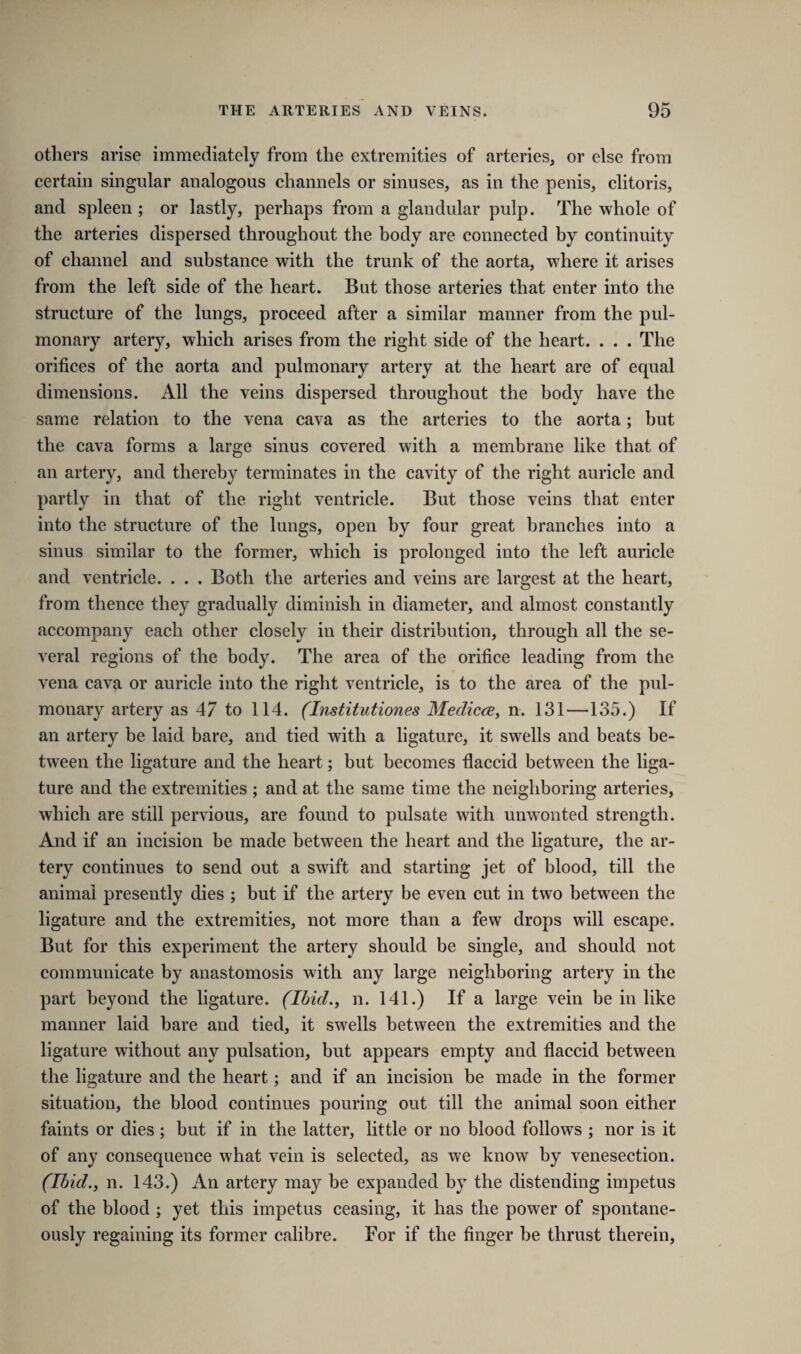 others arise immediately from the extremities of arteries, or else from certain singular analogous channels or sinuses, as in the penis, clitoris, and spleen ; or lastly, perhaps from a glandular pulp. The whole of the arteries dispersed throughout the body are connected by continuity of channel and substance with the trunk of the aorta, where it arises from the left side of the heart. But those arteries that enter into the structure of the lungs, proceed after a similar manner from the pul¬ monary artery, which arises from the right side of the heart. . . . The orifices of the aorta and pulmonary artery at the heart are of equal dimensions. All the veins dispersed throughout the body have the same relation to the vena cava as the arteries to the aorta; hut the cava forms a large sinus covered with a membrane like that of an artery, and thereby terminates in the cavity of the right auricle and partly in that of the right ventricle. But those veins that enter into the structure of the lungs, open by four great branches into a sinus similar to the former, which is prolonged into the left auricle and ventricle. . . . Both the arteries and veins are largest at the heart, from thence they gradually diminish in diameter, and almost constantly accompany each other closely in their distribution, through all the se¬ veral regions of the body. The area of the orifice leading from the vena cava or auricle into the right ventricle, is to the area of the pul¬ monary artery as 47 to 114. (Institutiones Medicce, n. 131—135.) If an artery be laid bare, and tied with a ligature, it swells and beats be¬ tween the ligature and the heart; but becomes flaccid between the liga¬ ture and the extremities ; and at the same time the neighboring arteries, which are still pervious, are found to pulsate with unwonted strength. And if an incision be made between the heart and the ligature, the ar¬ tery continues to send out a swift and starting jet of blood, till the animal presently dies ; but if the artery be even cut in two between the ligature and the extremities, not more than a few drops will escape. But for this experiment the artery should be single, and should not communicate by anastomosis with any large neighboring artery in the part beyond the ligature. (Ibid., n. 141.) If a large vein be in like manner laid bare and tied, it swells between the extremities and the ligature without any pulsation, but appears empty and flaccid between the ligature and the heart; and if an incision be made in the former situation, the blood continues pouring out till the animal soon either faints or dies ; but if in the latter, little or no blood follows ; nor is it of any consequence what vein is selected, as we know by venesection. (Ibid., n. 143.) An artery may be expanded by the distending impetus of the blood ; yet this impetus ceasing, it has the power of spontane¬ ously regaining its former calibre. For if the finger be thrust therein,