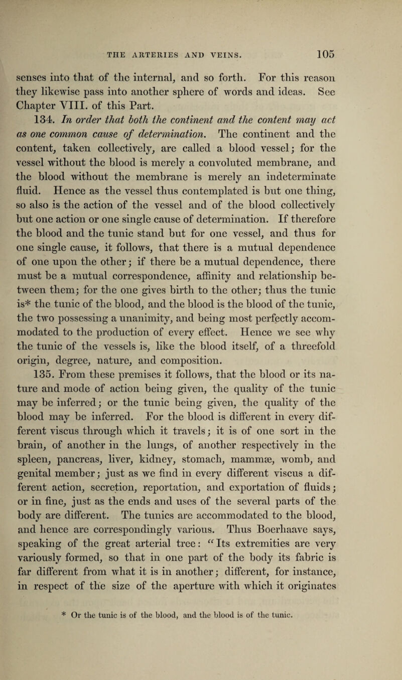 senses into that of the internal, and so forth. For this reason they likewise pass into another sphere of words and ideas. See Chapter VIII. of this Part. 134. In order that both the continent and the content may act as one common cause of determination. The continent and the content, taken collectively, are called a blood vessel; for the vessel without the blood is merely a convoluted membrane, and the blood without the membrane is merely an indeterminate fluid. Hence as the vessel thus contemplated is but one thing, so also is the action of the vessel and of the blood collectively but one action or one single cause of determination. If therefore the blood and the tunic stand but for one vessel, and thus for one single cause, it follows, that there is a mutual dependence of one upon the other; if there be a mutual dependence, there must be a mutual correspondence, affinity and relationship be¬ tween them; for the one gives birth to the other; thus the tunic is* the tunic of the blood, and the blood is the blood of the tunic, the two possessing a unanimity, and being most perfectly accom¬ modated to the production of every effect. Hence we see why the tunic of the vessels is, like the blood itself, of a threefold origin, degree, nature, and composition. 135. From these premises it follows, that the blood or its na¬ ture and mode of action being given, the quality of the tunic may be inferred; or the tunic being given, the quality of the blood may be inferred. For the blood is different in every dif¬ ferent viscus through which it travels; it is of one sort in the brain, of another in the lungs, of another respectively in the spleen, pancreas, liver, kidney, stomach, mammse, womb, and genital member; just as we find in every different viscus a dif¬ ferent action, secretion, reportation, and exportation of fluids; or in fine, just as the ends and uses of the several parts of the body are different. The tunics are accommodated to the blood, and hence are correspondingly various. Thus Boerhaave says, speaking of the great arterial tree: “ Its extremities are very variously formed, so that in one part of the body its fabric is far different from what it is in another; different, for instance, in respect of the size of the aperture with which it originates * Or the tunic is of the blood, and the blood is of the tunic.