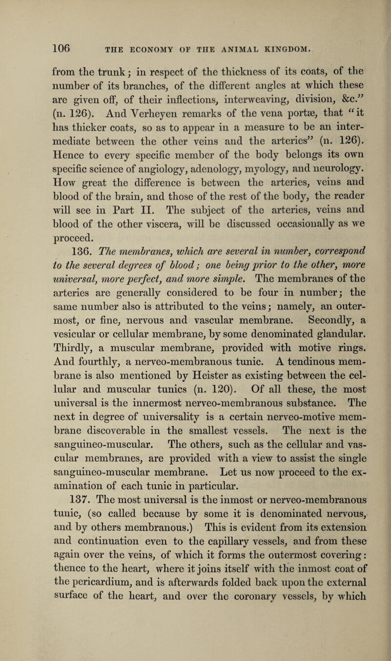 from the trunk; in respect of the thickness of its coats, of the number of its branches, of the different angles at which these are given off, of their inflections, interweaving, division, &c.” (n. 126). And Verheyen remarks of the vena portse, that “it has thicker coats, so as to appear in a measure to be an inter¬ mediate between the other veins and the arteries” (n. 126). Hence to every specific member of the body belongs its own specific science of angiology, adenology, myology, and neurology. How great the difference is between the arteries, veins and blood of the brain, and those of the rest of the body, the reader will see in Part II. The subject of the arteries, veins and blood of the other viscera, will be discussed occasionally as we proceed. 136. The membranes, which are several in number, correspond to the several degrees of blood; one being prior to the other, more universal, more perfect, and mme simple. The membranes of the arteries are generally considered to be four in number; the same number also is attributed to the veins; namely, an outer¬ most, or fine, nervous and vascular membrane. Secondly, a vesicular or cellular membrane, by some denominated glandular. Thirdly, a muscular membrane, provided with motive rings. And fourthly, a nerveo-membranous tunic. A tendinous mem¬ brane is also mentioned by Heister as existing between the cel¬ lular and muscular tunics (n. 120). Of all these, the most universal is the innermost nerveo-membranous substance. The next in degree of universality is a certain nerveo-motive mem¬ brane discoverable in the smallest vessels. The next is the sanguineo-muscular. The others, such as the cellular and vas¬ cular membranes, are provided with a view to assist the single sanguineo-muscular membrane. Let us now proceed to the ex¬ amination of each tunic in particular. 137. The most universal is the inmost or nerveo-membranous tunic, (so called because by some it is denominated nervous, and by others membranous.) This is evident from its extension and continuation even to the capillary vessels, and from these again over the veins, of which it forms the outermost covering: thence to the heart, where it joins itself with the inmost coat of the pericardium, and is afterwards folded back upon the external surface of the heart, and over the coronary vessels, by which