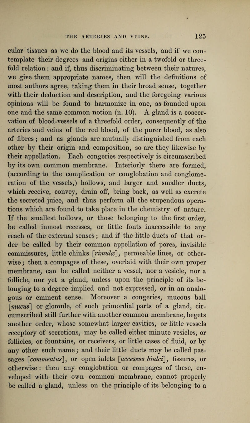 cular tissues as we do the blood and its vessels, and if we con¬ template their degrees and origins either in a twofold or three¬ fold relation: and if, thus discriminating between their natures, we give them appropriate names, then will the definitions of most authors agree, taking them in their broad sense, together with their deduction and description, and the foregoing various opinions will be found to harmonize in one, as founded upon one and the same common notion (n. 10). A gland is a coacer- vation of blood-vessels of a threefold order, consequently of the arteries and veins of the red blood, of the purer blood, as also of fibres; and as glands are mutually distinguished from each other by their origin and composition, so are they likewise by their appellation. Each congeries respectively is circumscribed by its own common membrane. Interiorly there are formed, (according to the complication or conglobation and conglome¬ ration of the vessels,) hollows, and larger and smaller ducts, which receive, convey, drain off, bring back, as well as excrete the secreted juice, and thus perform all the stupendous opera¬ tions which are found to take place in the chemistry of nature. If the smallest hollows, or those belonging to the first order, be called inmost recesses, or little fonts inaccessible to any reach of the external senses; and if the little ducts of that or¬ der be called by their common appellation of pores, invisible commissures, little chinks [rimula], permeable lines, or other¬ wise; then a compages of these, overlaid with their own proper membrane, can be called neither a vessel, nor a vesicle, nor a follicle, nor yet a gland, unless upon the principle of its be¬ longing to a degree implied and not expressed, or in an analo¬ gous or eminent sense. Moreover a congeries, mucous ball [mucus] or glomule, of such primordial parts of a gland, cir¬ cumscribed still further with another common membrane, begets another order, whose somewhat larger cavities, or little vessels receptory of secretions, may be called either minute vesicles, or follicles, or fountains, or receivers, or little cases of fluid, or by any other such name; and their little ducts may be called pas¬ sages [commeatus], or open inlets [accessus hiulci], fissures, or otherwise : then any conglobation or compages of these, en¬ veloped with their own common membrane, cannot properly be called a gland, unless on the principle of its belonging to a