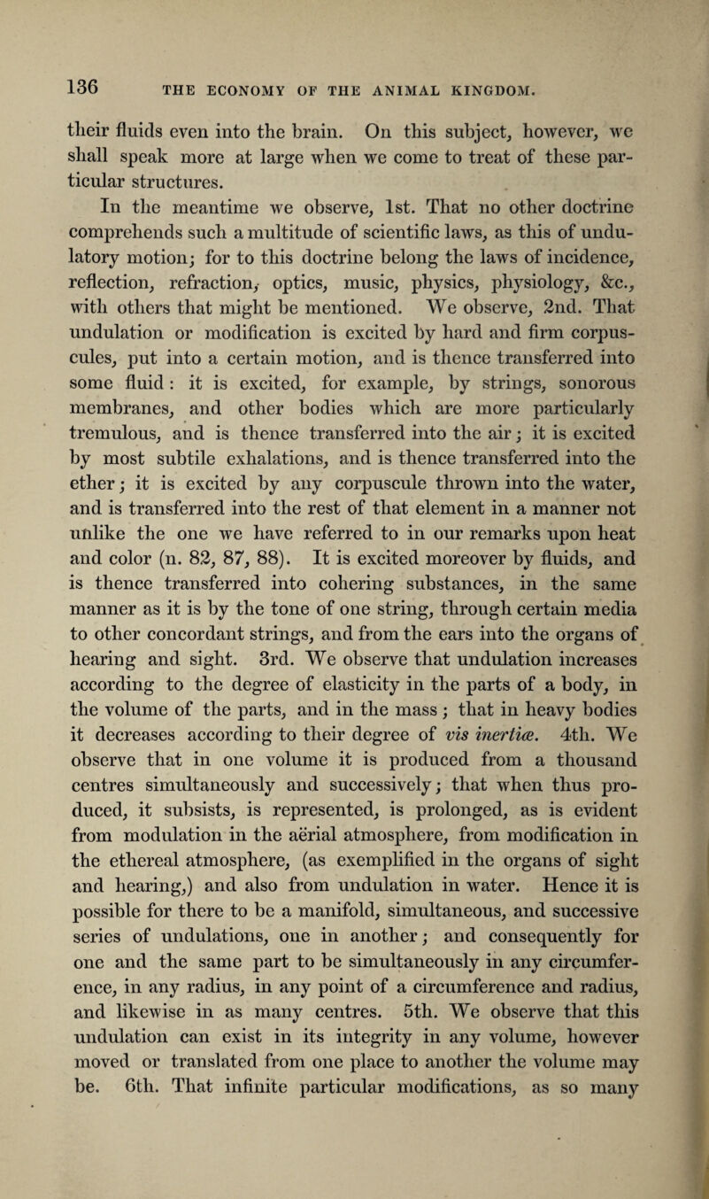 their fluids even into the brain. On this subject, however, we shall speak more at large when we come to treat of these par¬ ticular structures. In the meantime we observe, 1st. That no other doctrine comprehends such a multitude of scientific laws, as this of undu- latory motion; for to this doctrine belong the laws of incidence, reflection, refraction,- optics, music, physics, physiology, &c., with others that might be mentioned. We observe, 2nd. That undulation or modification is excited by hard and firm corpus- cules, put into a certain motion, and is thence transferred into some fluid : it is excited, for example, by strings, sonorous membranes, and other bodies which are more particularly tremulous, and is thence transferred into the air; it is excited by most subtile exhalations, and is thence transferred into the ether; it is excited by any corpuscule thrown into the water, and is transferred into the rest of that element in a manner not unlike the one we have referred to in our remarks upon heat and color (n. 82, 87, 88). It is excited moreover by fluids, and is thence transferred into cohering substances, in the same manner as it is by the tone of one string, through certain media to other concordant strings, and from the ears into the organs of hearing and sight. 3rd. We observe that undulation increases according to the degree of elasticity in the parts of a body, in the volume of the parts, and in the mass ; that in heavy bodies it decreases according to their degree of vis inertia. 4th. We observe that in one volume it is produced from a thousand centres simultaneously and successively; that when thus pro¬ duced, it subsists, is represented, is prolonged, as is evident from modulation in the aerial atmosphere, from modification in the ethereal atmosphere, (as exemplified in the organs of sight and hearing,) and also from undulation in water. Hence it is possible for there to be a manifold, simultaneous, and successive series of undulations, one in another; and consequently for one and the same part to be simultaneously in any circumfer¬ ence, in any radius, in any point of a circumference and radius, and likewise in as many centres. 5th. We observe that this undulation can exist in its integrity in any volume, however moved or translated from one place to another the volume may be. 6th. That infinite particular modifications, as so many