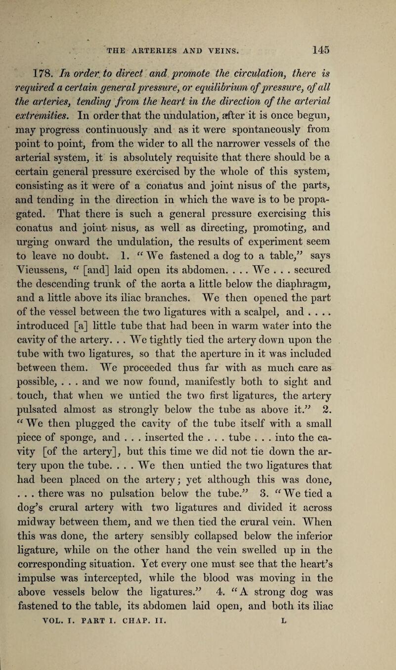 178. In order, to direct and promote the circulation, there is required a certain general pressure, or equilibrium of pressure, of all the arteries, tending from the heart in the direction of the arterial extremities. In order that the undulation, after it is once begun, may progress continuously and as it were spontaneously from point to point, from the wider to all the narrower vessels of the arterial system, it is absolutely requisite that there should be a certain general pressure exercised by the whole of this system, consisting as it were of a conatus and joint nisus of the parts, and tending in the direction in which the wave is to be propa¬ gated. That there is such a general pressure exercising this conatus and joint nisus, as well as directing, promoting, and urging onward the undulation, the results of experiment seem to leave no doubt. 1. “ We fastened a dog to a table,” says Vieussens, “ [and] laid open its abdomen. . . . We . . . secured the descending trunk of the aorta a little below the diaphragm, and a little above its iliac branches. We then opened the part of the vessel between the two ligatures with a scalpel, and .... introduced [a] little tube that had been in warm water into the cavity of the artery. . . We tightly tied the artery down upon the tube with two ligatures, so that the aperture in it was included between them. We proceeded thus far with as much care as possible, . . . and we now found, manifestly both to sight and touch, that when we untied the two first ligatures, the artery pulsated almost as strongly below the tube as above it.” 2. “We then plugged the cavity of the tube itself with a small piece of sponge, and . . . inserted the . . . tube . . . into the ca¬ vity [of the artery], but this time we did not tie down the ar¬ tery upon the tube. ... We then untied the two ligatures that had been placed on the artery; yet although this was done, . . . there was no pulsation below the tube.” 3. “We tied a dog’s crural artery with two ligatures and divided it across midway between them, and we then tied the crural vein. When this was done, the artery sensibly collapsed below the inferior ligature, while on the other hand the vein swelled up in the corresponding situation. Yet every one must see that the heart’s impulse was intercepted, while the blood was moving in the above vessels below the ligatures.” 4. “A strong dog was fastened to the table, its abdomen laid open, and both its iliac VOL. I. PART I. CHAP. II. L