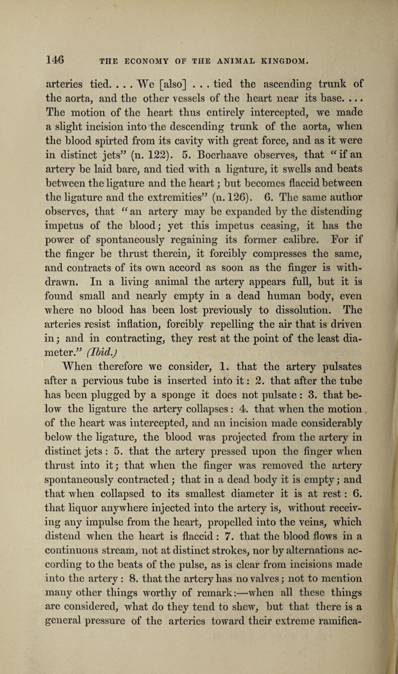 arteries tied. ... We [also] . . . tied the ascending trunk of the aorta, and the other vessels of the heart near its base. ... The motion of the heart thus entirely intercepted, we made a slight incision into the descending trunk of the aorta, when the blood spirted from its cavity with great force, and as it were in distinct jets” (n. 122). 5. Boerhaave observes, that “if an artery be laid bare, and tied with a ligature, it swells and beats between the ligature and the heart; but becomes flaccid between the ligature and the extremities” (n. 126). 6. The same author observes, that “ an artery may be expanded by the distending impetus of the blood; yet this impetus ceasing, it has the power of spontaneously regaining its former calibre. For if the finger be thrust therein, it forcibly compresses the same, and contracts of its own accord as soon as the finger is with¬ drawn. In a living animal the artery appears full, but it is found small and nearly empty in a dead human body, even where no blood has been lost previously to dissolution. The arteries resist inflation, forcibly repelling the air that is driven in; and in contracting, they rest at the point of the least dia¬ meter.” (Ibid.) When therefore we consider, 1. that the artery pulsates after a pervious tube is inserted into it: 2. that after the tube has been plugged by a sponge it does not pulsate : 3. that be¬ low the ligature the artery collapses : 4. that when the motion of the heart was intercepted, and an incision made considerably below the ligature, the blood was projected from the artery in distinct jets : 5. that the artery pressed upon the finger when thrust into it; that when the finger was removed the artery spontaneously contracted; that in a dead body it is empty; and that when collapsed to its smallest diameter it is at rest: 6. that liquor anywhere injected into the artery is, without receiv¬ ing any impulse from the heart, propelled into the veins, which distend when the heart is flaccid : 7. that the blood flows in a continuous stream, not at distinct strokes, nor by alternations ac¬ cording to the beats of the pulse, as is clear from incisions made into the artery : 8. that the artery has no valves; not to mention many other things worthy of remark:—when all these things are considered, what do they tend to shew, but that there is a general pressure of the arteries toward their extreme ramifica-