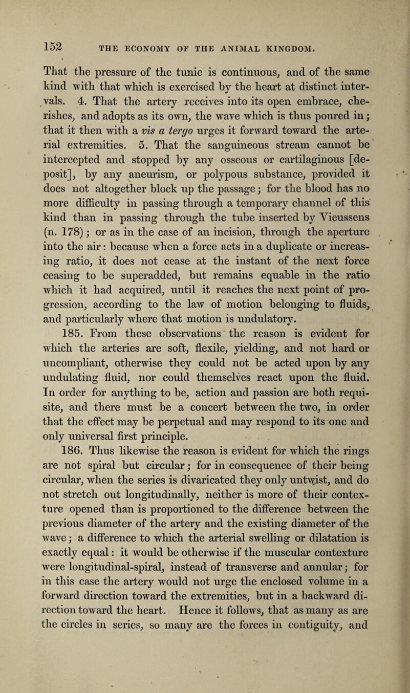 That the pressure of the tunic is continuous, and of the same kind with that which is exercised by the heart at distinct inter¬ vals. 4. That the artery receives into its open embrace, che¬ rishes, and adopts as its own, the wave which is thus poured in; that it then with a vis a tergo urges it forward toward the arte¬ rial extremities. 5. That the sanguineous stream cannot be intercepted and stopped by any osseous or cartilaginous [de¬ posit], by any aneurism, or polypous substance, provided it does not altogether block up the passage; for the blood has no more difficulty in passing through a temporary channel of this kind than in passing through the tube inserted by Yieussens (n. 178); or as in the case of an incision, through the aperture into the air: because when a force acts in a duplicate or increas¬ ing ratio, it does not cease at the instant of the next force ceasing to be superadded, but remains equable in the ratio which it had acquired, until it reaches the next point of pro¬ gression, according to the law of motion belonging to fluids, and particularly where that motion is undulatory. 185. From these observations the reason is evident for which the arteries are soft, flexile, yielding, and not hard or uncompliant, otherwise they could not be acted upon by any undulating fluid, nor could themselves react upon the fluid. In order for anything to be, action and passion are both requi¬ site, and there must be a concert between the two, in order that the effect may be perpetual and may respond to its one and only universal first principle. 186. Thus likewise the reason is evident for which the rings are not spiral but circular; for in consequence of their being circular, when the series is divaricated they only untwist, and do not stretch out longitudinally, neither is more of their contex¬ ture opened than is proportioned to the difference between the previous diameter of the artery and the existing diameter of the wave; a difference to which the arterial swelling or dilatation is exactly equal: it would be otherwise if the muscular contexture were longitudinal-spiral, instead of transverse and annular; for in this case the artery would not urge the enclosed volume in a forward direction toward the extremities, but in a backward di¬ rection toward the heart. Hence it follows, that as many as are the circles in series, so many are the forces in contiguity, and