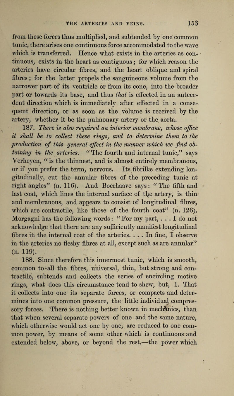 from these forces thus multiplied, and subtended by one common tunic, there arises one continuous force accommodated to the wave which is transferred. Hence what exists in the arteries as con¬ tinuous, exists in the heart as contiguous; for which reason the arteries have circular fibres, and the heart oblique and spiral fibres) for the latter propels the sanguineous volume from the narrower part of its ventricle or from its cone, into the broader part or towards its base, and thus that is effected in an antece¬ dent direction which is immediately after effected in a conse¬ quent direction, or as soon as the volume is received by the artery, whether it be the pulmonary artery or the aorta. 187. There is also required an interior membrane, whose office it shall be to collect these rings, and to determine them to the production of this general effect in the manner which we find ob¬ taining in the arteries. “ The fourth and internal tunic,” says Verheyen, “is the thinnest, and is almost entirely membranous, or if you prefer the term, nervous. Its fibrillae extending lon¬ gitudinally, cut the annular fibres of the preceding tunic at right angles” (n. 116). And Boerhaave says: “The fifth and last coat, which lines the internal surface of the artery, is thin and membranous, and appears to consist of longitudinal fibres, wdiich are contractile, like those of the fourth coat” (n. 126). Morgagni has the following words : “ For my part, ... I do not acknowledge that there are any sufficiently manifest longitudinal fibres in the internal coat of the arteries. ... In fine, I observe in the arteries no fleshy fibres at all, except such as are annular” (n. 119). 188. Since therefore this innermost tunic, which is smooth, common to*all the fibres, universal, thin, but strong and con¬ tractile, subtends and collects the series of encircling motive rings, what does this circumstance tend to shew, but, 1. That it collects into one its separate forces, or compacts and deter¬ mines into one common pressure, the little individual compres- sory forces. There is nothing better known in mechanics, than that when several separate powers of one and the same nature, which otherwise would act one by one, are reduced to one com¬ mon power, by means of some other which is continuous and extended below, above, or beyond the rest,—the power which