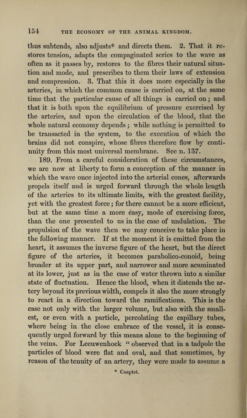 thus subtends, also adjusts* and directs them. 2. That it re¬ stores tension, adapts the compaginated series to the wave as often as it passes by, restores to the fibres their natural situa¬ tion and mode, and prescribes to them their laws of extension and compression. 3. That this it does more especially in the arteries, in which the common cause is carried on, at the same time that the particular cause of all things is carried on; and that it is both upon the equilibrium of pressure exercised by the arteries, and upon the circulation of the blood, that the whole natural economy depends; while nothing is permitted to be transacted in the system, to the execution of which the brains did not conspire, whose fibres therefore flow by conti¬ nuity from this most universal membrane. See n. 137. 189. From a careful consideration of these circumstances, we are now at liberty to form a conception of the manner in which the wave once injected into the arterial cones, afterwards propels itself and is urged forward through the whole length of the arteries to its ultimate limits, with the greatest facility, yet with the greatest force; for there cannot be a more efficient, but at the same time a more easy, mode of exercising force, than the one presented to us in the case of undulation. The propulsion of the wave then we may conceive to take place in the following manner. If at the moment it is emitted from the heart, it assumes the inverse figure of the heart, but the direct figure of the arteries, it becomes parabolico-conoid, being broader at its upper part, and narrower and more acuminated at its lower, just as in the case of water thrown into a similar state of fluctuation. Hence the blood, when it distends the ar¬ tery beyond its previous width, compels it also the more strongly to react in a direction toward the ramifications. This is the case not only with the larger volume, but also with the small¬ est, or even with a particle, percolating the capillary tubes, where being in the close embrace of the vessel, it is conse¬ quently urged forward by this means alone to the beginning of the veins. For Leeuwenhoek “ observed that in a tadpole the particles of blood were flat and oval, and that sometimes, by reason of the tenuity of an artery, they were made to assume a * Coaptet.