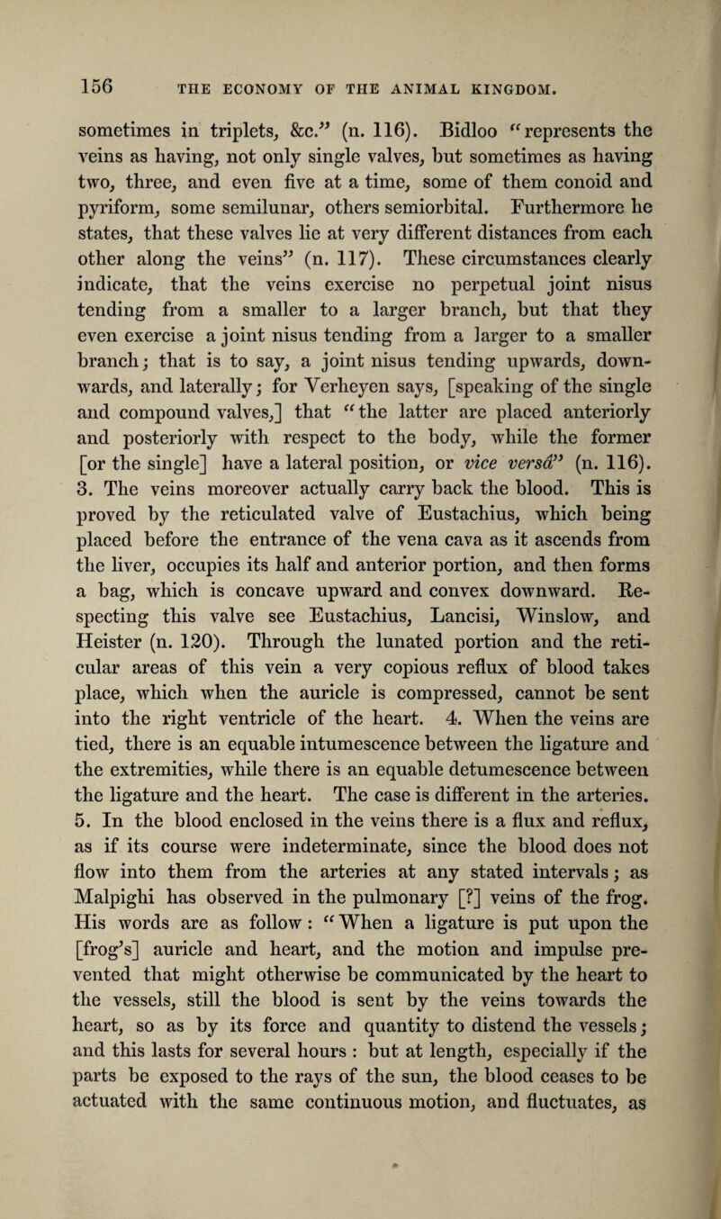 sometimes in triplets, &c.” (n. 116). Bidloo “ represents the veins as having, not only single valves, but sometimes as having two, three, and even five at a time, some of them conoid and pyriform, some semilunar, others semiorbital. Furthermore he states, that these valves lie at very different distances from each other along the veins” (n. 117). These circumstances clearly indicate, that the veins exercise no perpetual joint nisus tending from a smaller to a larger branch, but that they even exercise a joint nisus tending from a larger to a smaller branch; that is to say, a joint nisus tending upwards, down¬ wards, and laterally; for Yerheyen says, [speaking of the single and compound valves,] that “ the latter are placed anteriorly and posteriorly with respect to the body, while the former [or the single] have a lateral position, or vice versa” (n. 116). 3. The veins moreover actually carry back the blood. This is proved by the reticulated valve of Eustachius, which being placed before the entrance of the vena cava as it ascends from the liver, occupies its half and anterior portion, and then forms a bag, which is concave upward and convex downward. Re¬ specting this valve see Eustachius, Lancisi, Winslow, and Heister (n. 120). Through the lunated portion and the reti¬ cular areas of this vein a very copious reflux of blood takes place, which when the auricle is compressed, cannot be sent into the right ventricle of the heart. 4. When the veins are tied, there is an equable intumescence between the ligature and the extremities, while there is an equable detumescence between the ligature and the heart. The case is different in the arteries. 5. In the blood enclosed in the veins there is a flux and reflux, as if its course were indeterminate, since the blood does not flow into them from the arteries at any stated intervals; as Malpighi has observed in the pulmonary [?] veins of the frog. His words are as follow: “ When a ligature is put upon the [frog’s] auricle and heart, and the motion and impulse pre¬ vented that might otherwise be communicated by the heart to the vessels, still the blood is sent by the veins towards the heart, so as by its force and quantity to distend the vessels; and this lasts for several hours : but at length, especially if the parts be exposed to the rays of the sun, the blood ceases to be actuated with the same continuous motion, and fluctuates, as