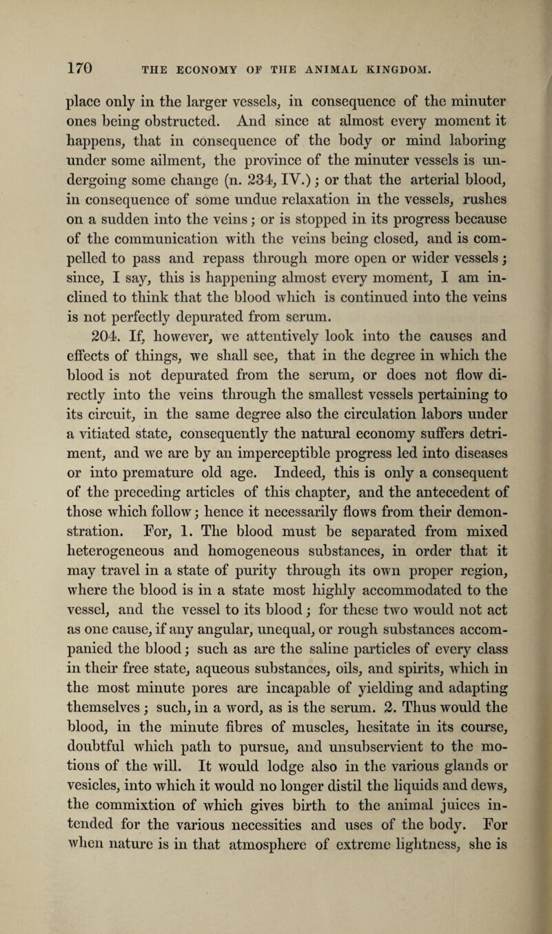 place only in the larger vessels, in consequence of the minuter ones being obstructed. And since at almost every moment it happens, that in consequence of the body or mind laboring under some ailment, the province of the minuter vessels is un¬ dergoing some change (n. 234, IV.); or that the arterial blood, in consequence of some undue relaxation in the vessels, rushes on a sudden into the veins; or is stopped in its progress because of the communication with the veins being closed, and is com¬ pelled to pass and repass through more open or wider vessels; since, I say, this is happening almost every moment, I am in¬ clined to think that the blood which is continued into the veins is not perfectly depurated from serum. 204. If, however, we attentively look into the causes and effects of things, we shall see, that in the degree in which the blood is not depurated from the serum, or does not flow di¬ rectly into the veins through the smallest vessels pertaining to its circuit, in the same degree also the circulation labors under a vitiated state, consequently the natural economy suffers detri¬ ment, and we are by an imperceptible progress led into diseases or into premature old age. Indeed, this is only a consequent of the preceding articles of this chapter, and the antecedent of those which follow; hence it necessarily flows from their demon¬ stration. For, 1. The blood must be separated from mixed heterogeneous and homogeneous substances, in order that it may travel in a state of purity through its own proper region, where the blood is in a state most highly accommodated to the vessel, and the vessel to its blood; for these two would not act as one cause, if any angular, unequal, or rough substances accom¬ panied the blood; such as are the saline particles of every class in their free state, aqueous substances, oils, and spirits, which in the most minute pores are incapable of yielding and adapting themselves ; such, in a word, as is the serum. 2. Thus would the blood, in the minute fibres of muscles, hesitate in its course, doubtful which path to pursue, and unsubservient to the mo¬ tions of the will. It would lodge also in the various glands or vesicles, into which it would no longer distil the liquids and dews, the commixtion of which gives birth to the animal juices in¬ tended for the various necessities and uses of the body. For when nature is in that atmosphere of extreme lightness, she is