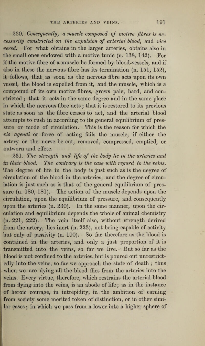230. Consequently, a muscle composed of motive fibres is ne¬ cessarily constricted on the expulsion of arterial blood, and vice versa. For what obtains in the larger arteries, obtains also in the small ones endowed with a motive tunic (n. 138, 142). For if the motive fibre of a muscle be formed by blood-vessels, and if also in these the nervous fibre has its termination (n. 151, 152), it follows, that as soon as the nervous fibre acts upon its own vessel, the blood is expelled from it, and the muscle, which is a compound of its own motive fibres, grows pale, hard, and con¬ stricted ; that it acts in the same degree and in the same place in which the nervous fibre acts; that it is restored to its previous state as soon as the fibre ceases to act, and the arterial blood attempts to rush in according to its general equilibrium of pres¬ sure or mode of circulation. This is the reason for which the vis agendi or force of acting fails the muscle, if either the artery or the nerve be cut, removed, compressed, emptied, or outworn and effete. 231. The strength and life of the body lie in the arteries and in their blood. The contrary is the case with regard to the veins. The degree of life in the body is just such as is the degree of circulation of the blood in the arteries, and the degree of circu¬ lation is just such as is that of the general equilibrium of pres¬ sure (n. 180, 181). The action of the muscle depends upon the circulation, upon the equilibrium of pressure, and consequently upon the arteries (n. 230). In the same manner, upon the cir¬ culation and equilibrium depends the whole of animal chemistry (n. 221, 222). The vein itself also, without strength derived from the artery, lies inert (n. 223), not being capable of activity but only of passivity (n. 190). So far therefore as the blood is contained in the arteries, and only a just proportion of it is transmitted into the veins, so far we live. But so far as the blood is not confined to the arteries, but is poured out unrestrict¬ edly into the veins, so far we approach the state of death; thus when we are dying all the blood flies from the arteries into the veins. Every virtue, therefore, which restrains the arterial blood from flying into the veins, is an abode of life; as in the instance of heroic courage, in intrepidity, in the ambition of earning from society some merited token of distinction, or in other simi¬ lar cases; in which we pass from a lower into a higher sphere of