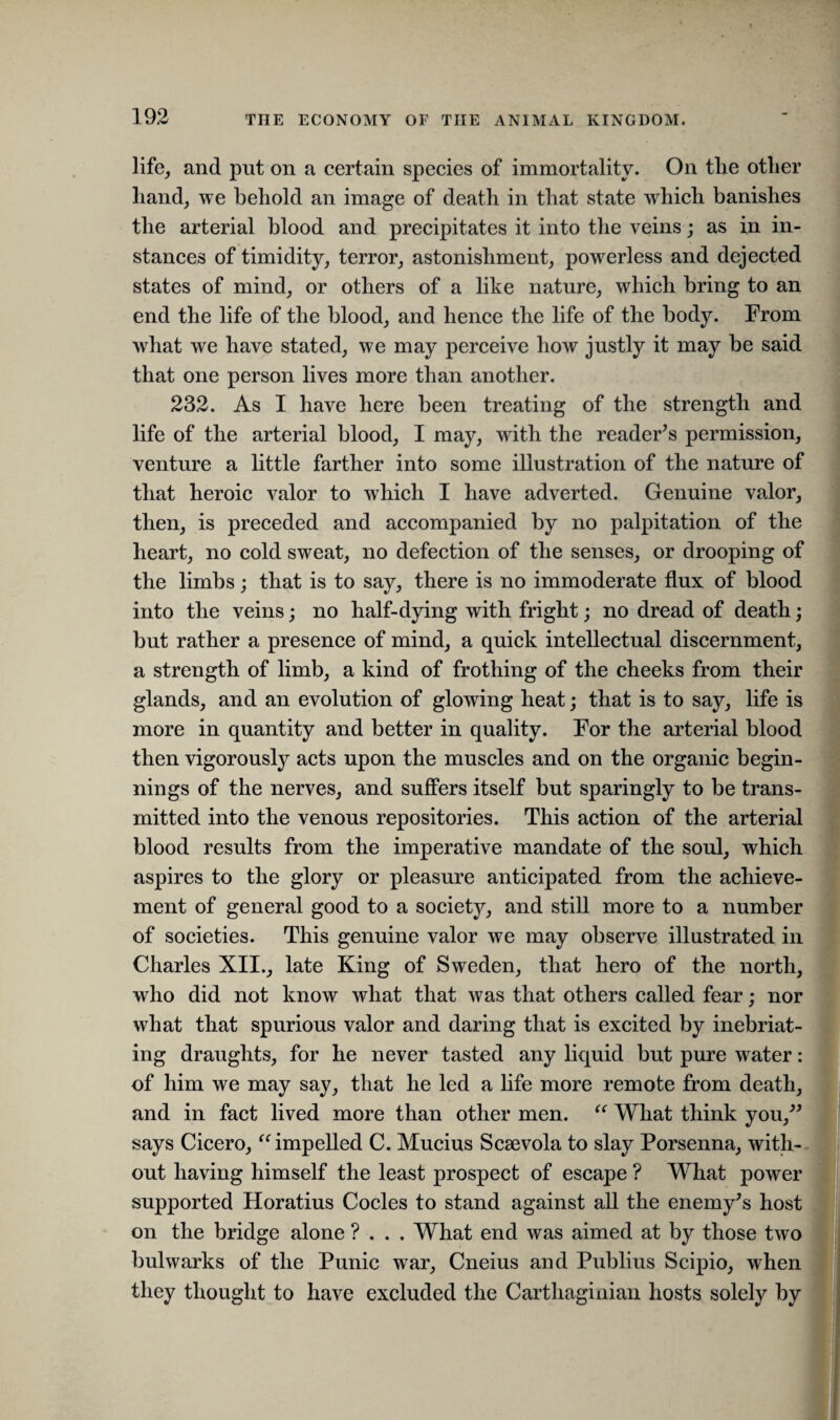 life, and put on a certain species of immortality. On the other hand, we behold an image of death in that state which banishes the arterial blood and precipitates it into the veins; as in in¬ stances of timidity, terror, astonishment, powerless and dejected states of mind, or others of a like nature, which bring to an end the life of the blood, and hence the life of the body. From what we have stated, we may perceive how justly it may be said that one person lives more than another. 232. As I have here been treating of the strength and life of the arterial blood, I may, with the reader’s permission, venture a little farther into some illustration of the nature of that heroic valor to which I have adverted. Genuine valor, then, is preceded and accompanied by no palpitation of the heart, no cold sweat, no defection of the senses, or drooping of the limbs; that is to say, there is no immoderate flux of blood into the veins; no half-dying with fright; no dread of death; but rather a presence of mind, a quick intellectual discernment, a strength of limb, a kind of frothing of the cheeks from their glands, and an evolution of glowing heat; that is to say, life is more in quantity and better in quality. For the arterial blood then vigorously acts upon the muscles and on the organic begin¬ nings of the nerves, and suffers itself but sparingly to be trans¬ mitted into the venous repositories. This action of the arterial blood results from the imperative mandate of the soul, which aspires to the glory or pleasure anticipated from the achieve¬ ment of general good to a society, and still more to a number of societies. This genuine valor we may observe illustrated in Charles XII., late King of Sweden, that hero of the north, who did not know what that was that others called fear; nor what that spurious valor and daring that is excited by inebriat¬ ing draughts, for he never tasted any liquid but pure water: of him we may say, that he led a life more remote from death, and in fact lived more than other men. “ What think you,” says Cicero, “ impelled C. Mucius Scsevola to slay Porsenna, with¬ out having himself the least prospect of escape ? What power supported Horatius Codes to stand against all the enemy’s host on the bridge alone ? . . . What end was aimed at by those two bulwarks of the Punic war, Cneius and Publius Scipio, when they thought to have excluded the Carthaginian hosts solely by