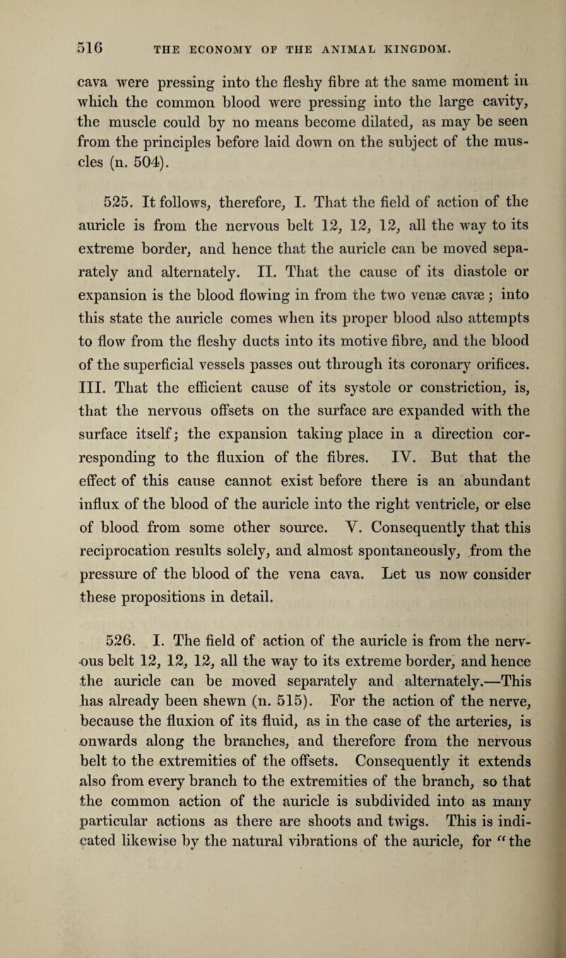 cava were pressing into the fleshy fibre at the same moment in which the common blood were pressing into the large cavity, the muscle could by no means become dilated, as may be seen from the principles before laid down on the subject of the mus¬ cles (n. 504). 525. It follows, therefore, I. That the field of action of the auricle is from the nervous belt 12, 12, 12, all the way to its extreme border, and hence that the auricle can be moved sepa¬ rately and alternately. II. That the cause of its diastole or expansion is the blood flowing in from the two venae cavae; into this state the auricle comes when its proper blood also attempts to flow from the fleshy ducts into its motive fibre, and the blood of the superficial vessels passes out through its coronary orifices. III. That the efficient cause of its systole or constriction, is, that the nervous offsets on the surface are expanded with the surface itself; the expansion taking place in a direction cor¬ responding to the fluxion of the fibres. IV. But that the effect of this cause cannot exist before there is an abundant influx of the blood of the auricle into the right ventricle, or else of blood from some other source. V. Consequently that this reciprocation results solely, and almost spontaneously, from the pressure of the blood of the vena cava. Let us now consider these propositions in detail. 526. I. The field of action of the auricle is from the nerv¬ ous belt 12, 12, 12, all the way to its extreme border, and hence the auricle can be moved separately and alternately.—This has already been shewn (n. 515). For the action of the nerve, because the fluxion of its fluid, as in the case of the arteries, is onwards along the branches, and therefore from the nervous belt to the extremities of the offsets. Consequently it extends also from every branch to the extremities of the branch, so that the common action of the auricle is subdivided into as many particular actions as there are shoots and twigs. This is indi¬ cated likewise by the natural vibrations of the auricle, for “ the