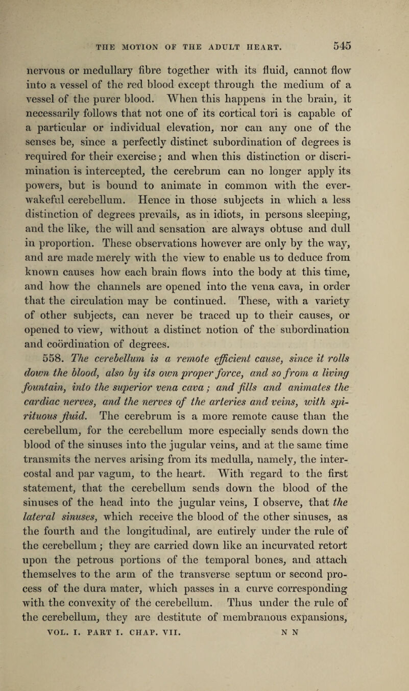 nervous or medullary fibre together with its fluid, cannot flow into a vessel of the red blood except through the medium of a vessel of the purer blood. When this happens in the brain, it necessarily follows that not one of its cortical tori is capable of a particular or individual elevation, nor can any one of the senses be, since a perfectly distinct subordination of degrees is required for their exercise; and when this distinction or discri¬ mination is intercepted, the cerebrum can no longer apply its powers, but is bound to animate in common with the ever- wakeful cerebellum. Hence in those subjects in which a less distinction of degrees prevails, as in idiots, in persons sleeping, and the like, the will and sensation are always obtuse and dull in proportion. These observations however are only by the way, and are made merely with the view to enable us to deduce from known causes how each brain flows into the body at this time, and how the channels are opened into the vena cava, in order that the circulation may be continued. These, with a variety of other subjects, can never be traced up to their causes, or opened to view, without a distinct notion of the subordination and coordination of degrees. 558. The cerebellum is a remote efficient cause, since it rolls down the blood, also by its own proper force, and so from a living fountain, into the superior vena cava; and fills and animates the cardiac nerves, and the nerves of the arteries and veins, with spi¬ rituous fluid. The cerebrum is a more remote cause than the cerebellum, for the cerebellum more especially sends down the blood of the sinuses into the jugular veins, and at the same time transmits the nerves arising from its medulla, namely, the inter¬ costal and par vagum, to the heart. With regard to the first statement, that the cerebellum sends down the blood of the sinuses of the head into the jugular veins, I observe, that the lateral sinuses, which receive the blood of the other sinuses, as the fourth and the longitudinal, are entirely under the rule of the cerebellum; they are carried down like an incurvated retort upon the petrous portions of the temporal bones, and attach themselves to the arm of the transverse septum or second pro¬ cess of the dura mater, which passes in a curve corresponding with the convexity of the cerebellum. Thus under the rule of the cerebellum, they are destitute of membranous expansions, N N VOL. I. PART I. CHAP. VII.