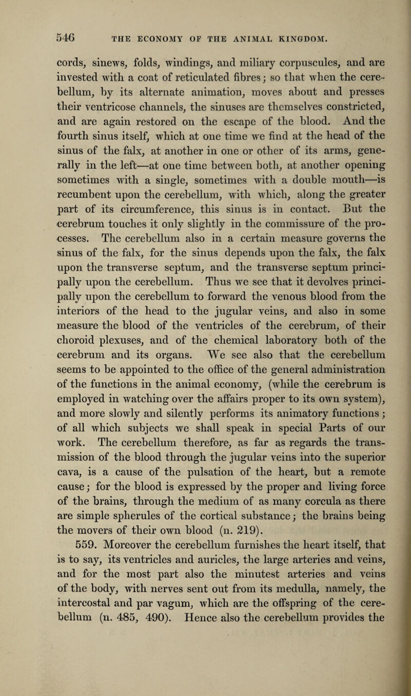 cords, sinews, folds, windings, and miliary corpuscules, and are invested with a coat of reticulated fibres; so that when the cere ¬ bellum, by its alternate animation, moves about and presses their ventricose channels, the sinuses are themselves constricted, and are again restored on the escape of the blood. And the fourth sinus itself, which at one time we find at the head of the sinus of the falx, at another in one or other of its arms, gene¬ rally in the left—at one time between both, at another opening sometimes with a single, sometimes with a double mouth—is recumbent upon the cerebellum, with which, along the greater part of its circumference, this sinus is in contact. But the cerebrum touches it only slightly in the commissure of the pro¬ cesses. The cerebellum also in a certain measure governs the sinus of the falx, for the sinus depends upon the falx, the falx upon the transverse septum, and the transverse septum princi¬ pally upon the cerebellum. Thus we see that it devolves princi¬ pally upon the cerebellum to forward the venous blood from the interiors of the head to the jugular veins, and also in some measure the blood of the ventricles of the cerebrum, of their choroid plexuses, and of the chemical laboratory both of the cerebrum and its organs. We see also that the cerebellum seems to be appointed to the office of the general administration of the functions in the animal economy, (while the cerebrum is employed in watching over the affairs proper to its own system), and more slowly and silently performs its animatory functions; of all which subjects we shall speak in special Parts of our work. The cerebellum therefore, as far as regards the trans¬ mission of the blood through the jugular veins into the superior cava, is a cause of the pulsation of the heart, but a remote cause; for the blood is expressed by the proper and living force of the brains, through the medium of as many corcula as there are simple spherules of the cortical substance; the brains being the movers of their own blood (n. 219). 559. Moreover the cerebellum furnishes the heart itself, that is to say, its ventricles and auricles, the large arteries and veins, and for the most part also the minutest arteries and veins of the body, with nerves sent out from its medulla, namely, the intercostal and par vagum, which are the offspring of the cere¬ bellum (n. 485, 490). Hence also the cerebellum provides the