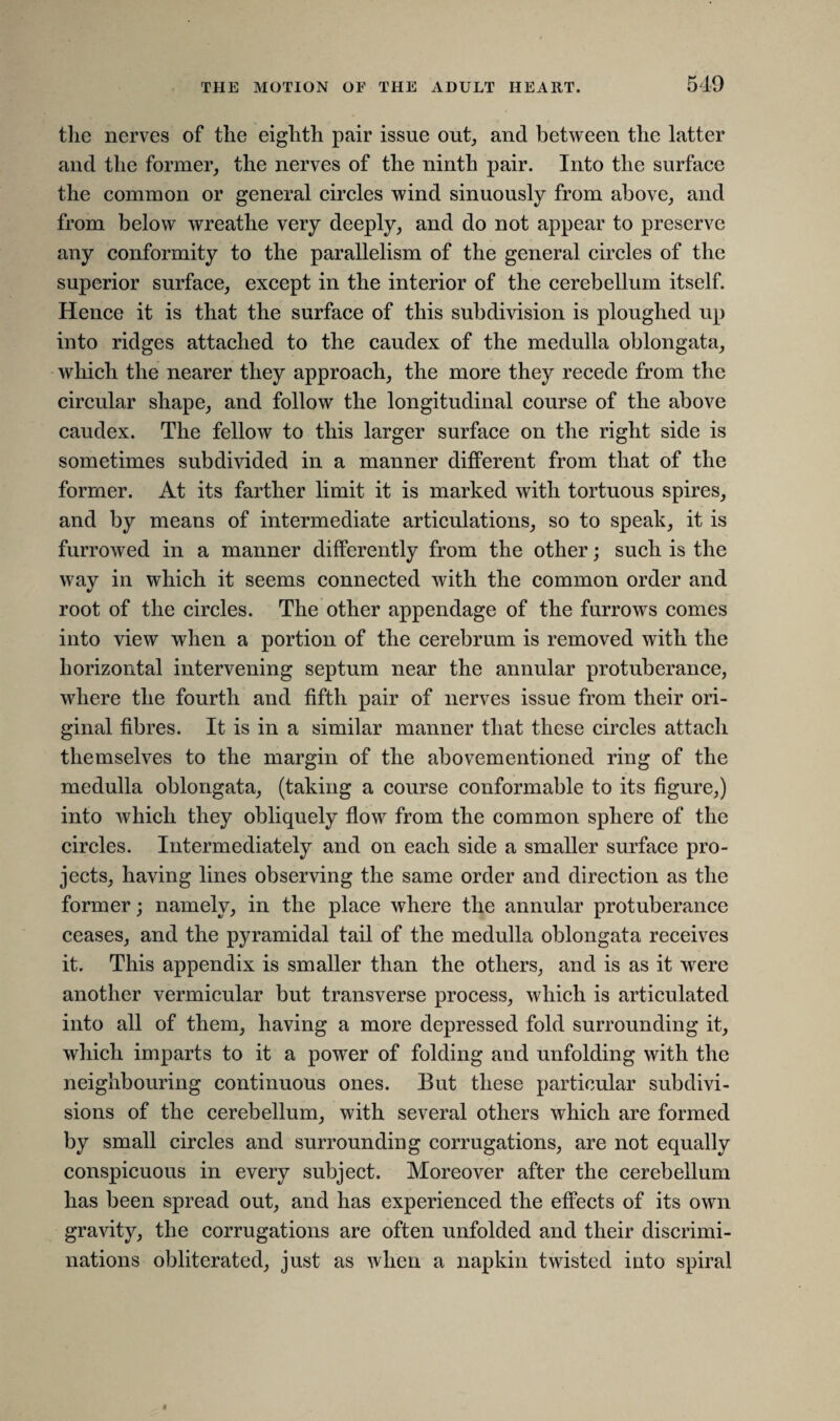 the nerves of the eighth pair issue out, and between the latter and the former, the nerves of the ninth pair. Into the surface the common or general circles wind sinuously from above, and from below wreathe very deeply, and do not appear to preserve any conformity to the parallelism of the general circles of the superior surface, except in the interior of the cerebellum itself. Hence it is that the surface of this subdivision is ploughed up into ridges attached to the caudex of the medulla oblongata, which the nearer they approach, the more they recede from the circular shape, and follow the longitudinal course of the above caudex. The fellow to this larger surface on the right side is sometimes subdivided in a manner different from that of the former. At its farther limit it is marked with tortuous spires, and by means of intermediate articulations, so to speak, it is furrowed in a manner differently from the other; such is the way in which it seems connected with the common order and root of the circles. The other appendage of the furrows comes into view when a portion of the cerebrum is removed with the horizontal intervening septum near the annular protuberance, where the fourth and fifth pair of nerves issue from their ori¬ ginal fibres. It is in a similar manner that these circles attach themselves to the margin of the abovementioned ring of the medulla oblongata, (taking a course conformable to its figure,) into which they obliquely flow from the common sphere of the circles. Intermediately and on each side a smaller surface pro¬ jects, having lines observing the same order and direction as the former; namely, in the place where the annular protuberance ceases, and the pyramidal tail of the medulla oblongata receives it. This appendix is smaller than the others, and is as it were another vermicular but transverse process, which is articulated into all of them, having a more depressed fold surrounding it, which imparts to it a power of folding and unfolding with the neighbouring continuous ones. But these particular subdivi¬ sions of the cerebellum, with several others which are formed by small circles and surrounding corrugations, are not equally conspicuous in every subject. Moreover after the cerebellum has been spread out, and has experienced the effects of its own gravity, the corrugations are often unfolded and their discrimi¬ nations obliterated, just as when a napkin twisted into spiral