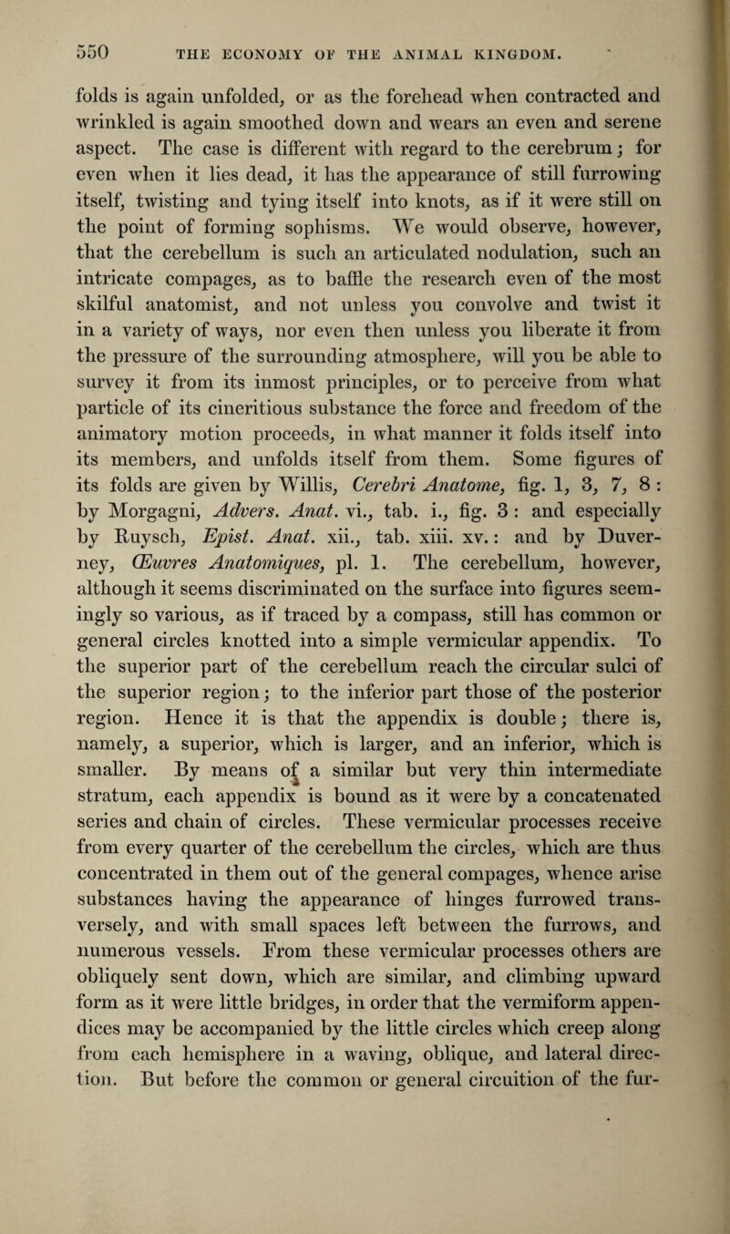 folds is again unfolded, or as the forehead when contracted and wrinkled is again smoothed down and wears an even and serene aspect. The case is different with regard to the cerebrum; for even when it lies dead, it has the appearance of still furrowing itself, twisting and tying itself into knots, as if it were still on the point of forming sophisms. We would observe, however, that the cerebellum is such an articulated nodulation, such an intricate compages, as to baffle the research even of the most skilful anatomist, and not unless you convolve and twist it in a variety of ways, nor even then unless you liberate it from the pressure of the surrounding atmosphere, will you be able to survey it from its inmost principles, or to perceive from what particle of its cineritious substance the force and freedom of the animatory motion proceeds, in what manner it folds itself into its members, and unfolds itself from them. Some figures of its folds are given by Willis, Cerebri Anatome, fig. 1, 3, 7, 8 : by Morgagni, Advers. Anat. vi., tab. i., fig. 3 : and especially by Ruysch, Epist. Anat. xii., tab. xiii. xv.: and by Duver- ney, CEuvres Anatomiques, pi. 1. The cerebellum, however, although it seems discriminated on the surface into figures seem¬ ingly so various, as if traced by a compass, still has common or general circles knotted into a simple vermicular appendix. To the superior part of the cerebellum reach the circular sulci of the superior region; to the inferior part those of the posterior region. Hence it is that the appendix is double; there is, namely, a superior, which is larger, and an inferior, which is smaller. By means of a similar but very thin intermediate stratum, each appendix is bound as it were by a concatenated series and chain of circles. These vermicular processes receive from every quarter of the cerebellum the circles, which are thus concentrated in them out of the general compages, whence arise substances having the appearance of hinges furrowed trans¬ versely, and with small spaces left between the furrows, and numerous vessels. From these vermicular processes others are obliquely sent down, which are similar, and climbing upward form as it were little bridges, in order that the vermiform appen¬ dices may be accompanied by the little circles which creep along from each hemisphere in a waving, oblique, and lateral direc¬ tion. But before the common or general circuition of the fur-