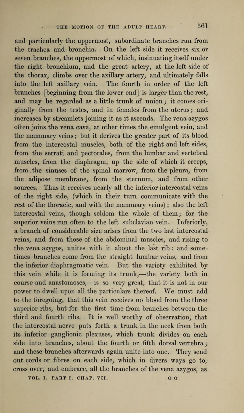 and particularly the uppermost, subordinate branches run from the trachea and bronchia. On the left side it receives six or seven branches, the uppermost of which, insinuating itself under the right bronchium, and the great artery, at the left side of the thorax, climbs over the axillary artery, and ultimately falls into the left axillary vein. The fourth in order of the left branches [beginning from the lower end] is larger than the rest, and may be regarded as a little trunk of union; it comes ori¬ ginally from the testes, and in females from the uterus; and increases by streamlets joining it as it ascends. The vena azygos often joins the vena cava, at other times the emulgent vein, and the mammary veins; but it derives the greater part of its blood from the intercostal muscles, both of the right and left sides, from the serrati and pectorales, from the lumbar and vertebral muscles, from the diaphragm, up the side of which it creeps, from the sinuses of the spinal marrow, from the pleura, from the adipose membrane, from the sternum, and from other sources. Thus it receives nearly all the inferior intercostal veins of the right side, (which in their turn communicate with the rest of the thoracic, and with the mammary veins); also the left intercostal veins, though seldom the whole of them; for the superior veins run often to the left subclavian vein. Interiorly, a branch of considerable size arises from the two last intercostal veins, and from those of the abdominal muscles, and rising to the vena azygos, unites with it about the last rib : and some¬ times branches come from the straight lumbar veins, and from the inferior diaphragmatic vein. But the variety exhibited by this vein while it is forming its trunk,—the variety both in course and anastomoses,—is so very great, that it is not in our powrer to dwell upon all the particulars thereof. We must add to the foregoing, that this vein receives no blood from the three superior ribs, but for the first time from branches between the third and fourth ribs. It is well worthy of observation, that the intercostal nerve puts forth a trunk in the neck from both its inferior ganglionic plexuses, which trunk divides on each side into branches, about the fourth or fifth dorsal vertebra; and these branches afterwards again unite into one. They send out cords or fibres on each side, which in divers ways go to, cross over, and embrace, all the branches of the vena azygos, as VOL. I. PART I. CHAP. VII. O O